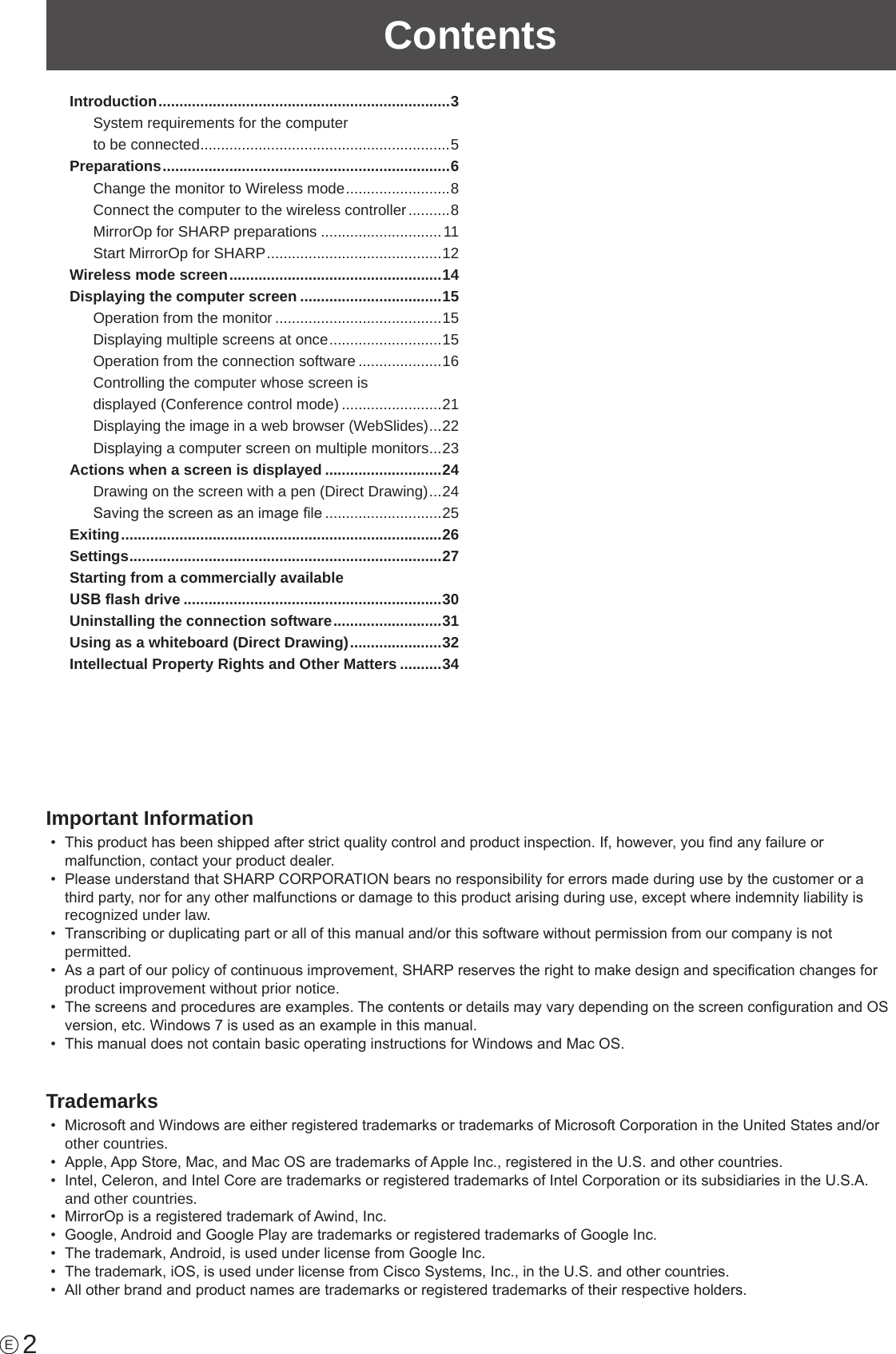 2ContentsIntroduction ......................................................................3System requirements for the computer  to be connected ............................................................5Preparations .....................................................................6Change the monitor to Wireless mode ......................... 8Connect the computer to the wireless controller ..........8MirrorOp for SHARP preparations .............................11Start MirrorOp for SHARP ..........................................12Wireless mode screen ...................................................14Displaying the computer screen ..................................15Operation from the monitor ........................................15Displaying multiple screens at once ........................... 15Operation from the connection software ....................16Controlling the computer whose screen is  displayed (Conference control mode) ........................21Displaying the image in a web browser (WebSlides) ... 22Displaying a computer screen on multiple monitors ...23Actions when a screen is displayed ............................24Drawing on the screen with a pen (Direct Drawing) ... 24Saving the screen as an image le ............................25Exiting .............................................................................26Settings ........................................................................... 27Starting from a commercially available  USB ash drive ..............................................................30Uninstalling the connection software ..........................31Using as a whiteboard (Direct Drawing) ......................32Intellectual Property Rights and Other Matters ..........34EImportant Information•  This product has been shipped after strict quality control and product inspection. If, however, you nd any failure or malfunction, contact your product dealer.•  Please understand that SHARP CORPORATION bears no responsibility for errors made during use by the customer or a third party, nor for any other malfunctions or damage to this product arising during use, except where indemnity liability is recognized under law.•  Transcribing or duplicating part or all of this manual and/or this software without permission from our company is not permitted.•  As a part of our policy of continuous improvement, SHARP reserves the right to make design and specication changes for product improvement without prior notice.•  The screens and procedures are examples. The contents or details may vary depending on the screen conguration and OS version, etc. Windows 7 is used as an example in this manual.•  This manual does not contain basic operating instructions for Windows and Mac OS.Trademarks•  Microsoft and Windows are either registered trademarks or trademarks of Microsoft Corporation in the United States and/or other countries.•  Apple, App Store, Mac, and Mac OS are trademarks of Apple Inc., registered in the U.S. and other countries.•  Intel, Celeron, and Intel Core are trademarks or registered trademarks of Intel Corporation or its subsidiaries in the U.S.A. and other countries.•  MirrorOp is a registered trademark of Awind, Inc.•  Google, Android and Google Play are trademarks or registered trademarks of Google Inc.•  The trademark, Android, is used under license from Google Inc.•  The trademark, iOS, is used under license from Cisco Systems, Inc., in the U.S. and other countries.•  All other brand and product names are trademarks or registered trademarks of their respective holders.