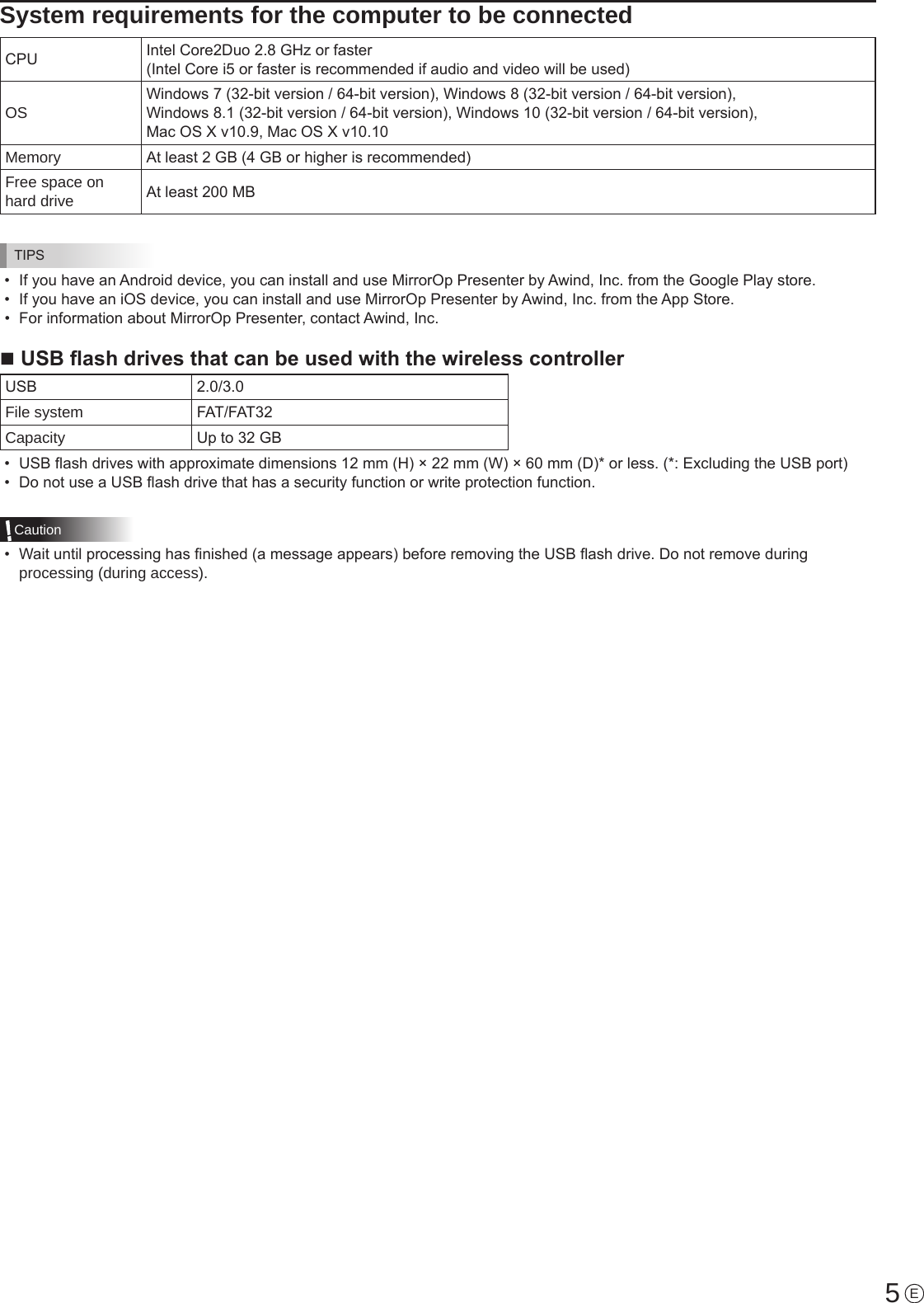 5System requirements for the computer to be connectedCPU Intel Core2Duo 2.8 GHz or faster (Intel Core i5 or faster is recommended if audio and video will be used)OSWindows 7 (32-bit version / 64-bit version), Windows 8 (32-bit version / 64-bit version),  Windows 8.1 (32-bit version / 64-bit version), Windows 10 (32-bit version / 64-bit version),  Mac OS X v10.9, Mac OS X v10.10Memory At least 2 GB (4 GB or higher is recommended)Free space on hard drive At least 200 MBTIPS•  If you have an Android device, you can install and use MirrorOp Presenter by Awind, Inc. from the Google Play store.•  If you have an iOS device, you can install and use MirrorOp Presenter by Awind, Inc. from the App Store.•  For information about MirrorOp Presenter, contact Awind, Inc.n USB ash drives that can be used with the wireless controllerUSB 2.0/3.0File system FAT/FAT32Capacity Up to 32 GB•  USB ash drives with approximate dimensions 12 mm (H) × 22 mm (W) × 60 mm (D)* or less. (*: Excluding the USB port)•  Do not use a USB ash drive that has a security function or write protection function.Caution•  Wait until processing has nished (a message appears) before removing the USB ash drive. Do not remove during processing (during access).E