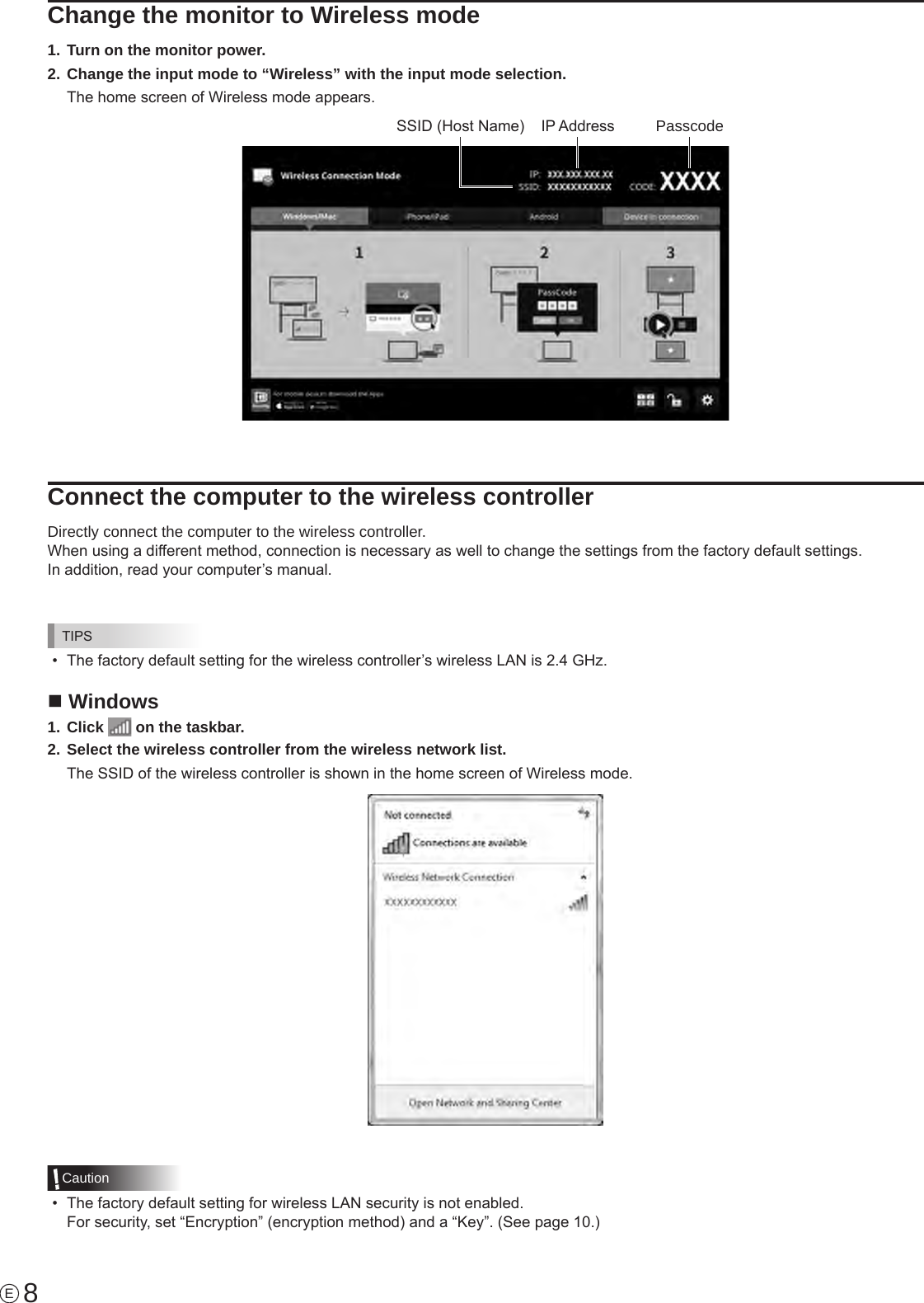 8EChange the monitor to Wireless mode1. Turn on the monitor power.2. Change the input mode to “Wireless” with the input mode selection.The home screen of Wireless mode appears.IP AddressSSID (Host Name) PasscodeConnect the computer to the wireless controllerDirectly connect the computer to the wireless controller.When using a different method, connection is necessary as well to change the settings from the factory default settings.In addition, read your computer’s manual.TIPS•  The factory default setting for the wireless controller’s wireless LAN is 2.4 GHz.n Windows1. Click   on the taskbar.2. Select the wireless controller from the wireless network list.The SSID of the wireless controller is shown in the home screen of Wireless mode.Caution•  The factory default setting for wireless LAN security is not enabled.  For security, set “Encryption” (encryption method) and a “Key”. (See page 10.)