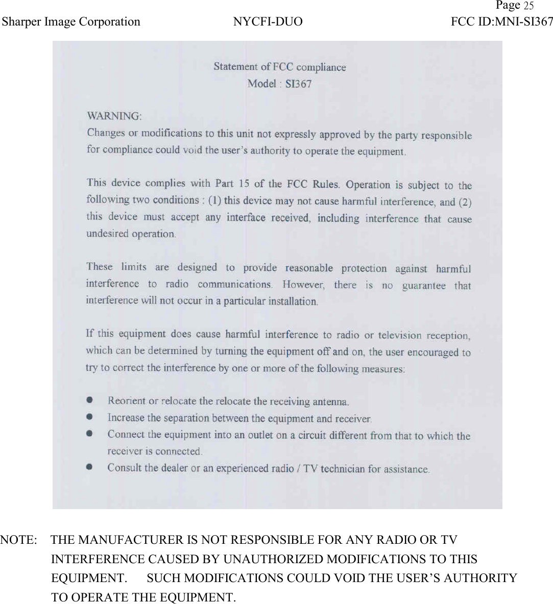                Page 25 Sharper Image Corporation NYCFI-DUO FCC ID:MNI-SI367     NOTE:    THE MANUFACTURER IS NOT RESPONSIBLE FOR ANY RADIO OR TV           INTERFERENCE CAUSED BY UNAUTHORIZED MODIFICATIONS TO THIS              EQUIPMENT.   SUCH MODIFICATIONS COULD VOID THE USER’S AUTHORITY           TO OPERATE THE EQUIPMENT.  