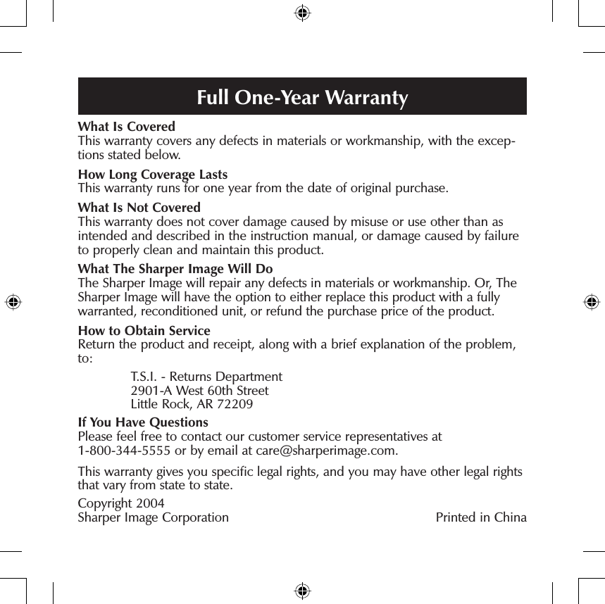 What Is CoveredThis warranty covers any defects in materials or workmanship, with the excep-tions stated below.How Long Coverage LastsThis warranty runs for one year from the date of original purchase.What Is Not CoveredThis warranty does not cover damage caused by misuse or use other than as intended and described in the instruction manual, or damage caused by failure to properly clean and maintain this product. What The Sharper Image Will DoThe Sharper Image will repair any defects in materials or workmanship. Or, The Sharper Image will have the option to either replace this product with a fully warranted, reconditioned unit, or refund the purchase price of the product.How to Obtain ServiceReturn the product and receipt, along with a brief explanation of the problem, to:  T.S.I. - Returns Department  2901-A West 60th Street  Little Rock, AR 72209If You Have QuestionsPlease feel free to contact our customer service representatives at1-800-344-5555 or by email at care@sharperimage.com.This warranty gives you speciﬁ c legal rights, and you may have other legal rights that vary from state to state.Copyright 2004 Sharper Image Corporation Printed in ChinaFull One-Year Warranty