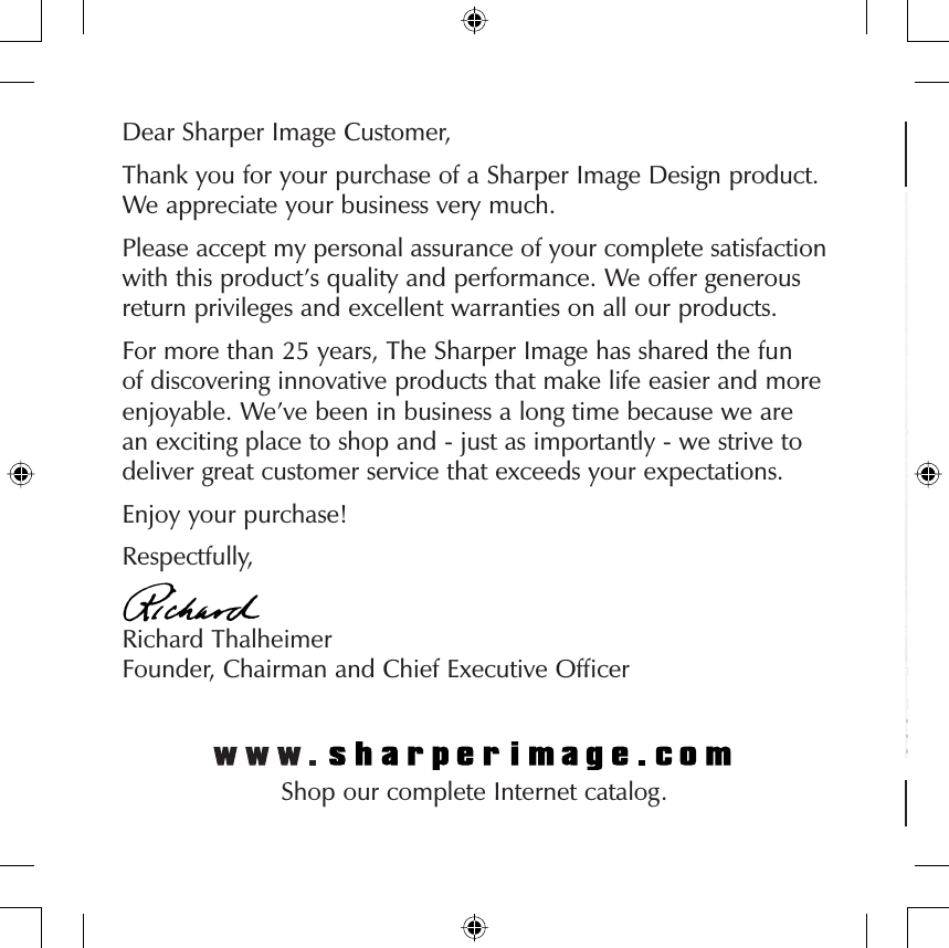 Dear Sharper Image Customer,Thank you for your purchase of a Sharper Image Design product. We appreciate your business very much.Please accept my personal assurance of your complete satisfaction with this product’s quality and performance. We offer generous return privileges and excellent warranties on all our products.For more than 25 years, The Sharper Image has shared the fun of discovering innovative products that make life easier and more enjoyable. We’ve been in business a long time because we are an exciting place to shop and - just as importantly - we strive to deliver great customer service that exceeds your expectations.Enjoy your purchase!Respectfully,Richard ThalheimerFounder, Chairman and Chief Executive Ofﬁ cerShop our complete Internet catalog.