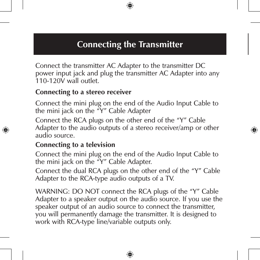 Connecting the TransmitterConnect the transmitter AC Adapter to the transmitter DC power input jack and plug the transmitter AC Adapter into any 110-120V wall outlet.Connecting to a stereo receiverConnect the mini plug on the end of the Audio Input Cable to the mini jack on the “Y” Cable AdapterConnect the RCA plugs on the other end of the “Y” Cable Adapter to the audio outputs of a stereo receiver/amp or other audio source.Connecting to a televisionConnect the mini plug on the end of the Audio Input Cable to the mini jack on the “Y” Cable Adapter.Connect the dual RCA plugs on the other end of the “Y” Cable Adapter to the RCA-type audio outputs of a TV.WARNING: DO NOT connect the RCA plugs of the “Y” Cable Adapter to a speaker output on the audio source. If you use the speaker output of an audio source to connect the transmitter, you will permanently damage the transmitter. It is designed to work with RCA-type line/variable outputs only.