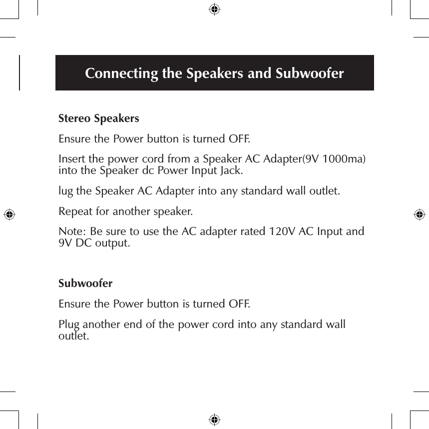 Connecting the Speakers and SubwooferStereo SpeakersEnsure the Power button is turned OFF.Insert the power cord from a Speaker AC Adapter(9V 1000ma) into the Speaker dc Power Input Jack.lug the Speaker AC Adapter into any standard wall outlet.Repeat for another speaker.Note: Be sure to use the AC adapter rated 120V AC Input and 9V DC output.SubwooferEnsure the Power button is turned OFF.Plug another end of the power cord into any standard wall outlet.