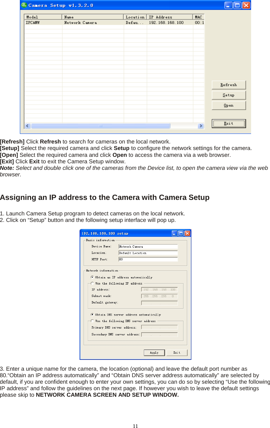  11 [Refresh] Click Refresh to search for cameras on the local network.   [Setup] Select the required camera and click Setup to configure the network settings for the camera.   [Open] Select the required camera and click Open to access the camera via a web browser.   [Exit] Click Exit to exit the Camera Setup window.   Note: Select and double click one of the cameras from the Device list, to open the camera view via the web browser.     Assigning an IP address to the Camera with Camera Setup    1. Launch Camera Setup program to detect cameras on the local network. 2. Click on &ldquo;Setup&rdquo; button and the following setup interface will pop up.      3. Enter a unique name for the camera, the location (optional) and leave the default port number as 80.&ldquo;Obtain an IP address automatically&rdquo; and &ldquo;Obtain DNS server address automatically&rdquo; are selected by default, if you are confident enough to enter your own settings, you can do so by selecting &ldquo;Use the following IP address&rdquo; and follow the guidelines on the next page. If however you wish to leave the default settings please skip to NETWORK CAMERA SCREEN AND SETUP WINDOW.   