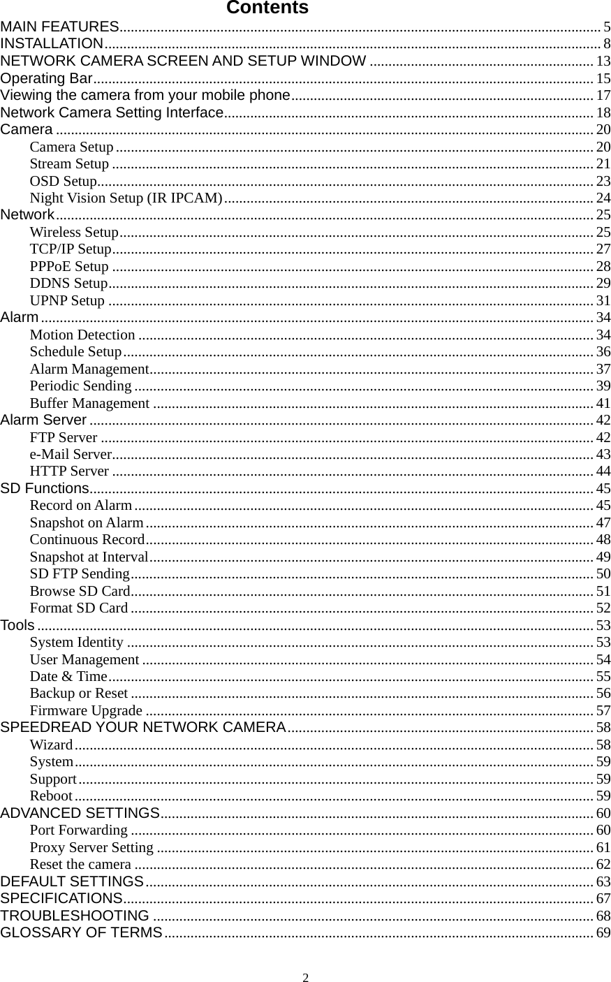  2Contents MAIN FEATURES.................................................................................................................................5 INSTALLATION.....................................................................................................................................8 NETWORK CAMERA SCREEN AND SETUP WINDOW ............................................................13 Operating Bar...................................................................................................................................... 15 Viewing the camera from your mobile phone.................................................................................17 Network Camera Setting Interface...................................................................................................18 Camera ................................................................................................................................................ 20 Camera Setup................................................................................................................................20 Stream Setup ................................................................................................................................. 21 OSD Setup.....................................................................................................................................23 Night Vision Setup (IR IPCAM)...................................................................................................24 Network................................................................................................................................................ 25 Wireless Setup............................................................................................................................... 25 TCP/IP Setup................................................................................................................................. 27 PPPoE Setup ................................................................................................................................. 28 DDNS Setup..................................................................................................................................29 UPNP Setup ..................................................................................................................................31 Alarm.................................................................................................................................................... 34 Motion Detection .......................................................................................................................... 34 Schedule Setup.............................................................................................................................. 36 Alarm Management....................................................................................................................... 37 Periodic Sending ........................................................................................................................... 39 Buffer Management ...................................................................................................................... 41 Alarm Server .......................................................................................................................................42 FTP Server .................................................................................................................................... 42 e-Mail Server................................................................................................................................. 43 HTTP Server ................................................................................................................................. 44 SD Functions.......................................................................................................................................45 Record on Alarm ...........................................................................................................................45 Snapshot on Alarm........................................................................................................................47 Continuous Record........................................................................................................................ 48 Snapshot at Interval....................................................................................................................... 49 SD FTP Sending............................................................................................................................ 50 Browse SD Card............................................................................................................................51 Format SD Card ............................................................................................................................52 Tools ..................................................................................................................................................... 53 System Identity ............................................................................................................................. 53 User Management .........................................................................................................................54 Date &amp; Time.................................................................................................................................. 55 Backup or Reset ............................................................................................................................ 56 Firmware Upgrade ........................................................................................................................ 57 SPEEDREAD YOUR NETWORK CAMERA..................................................................................58 Wizard........................................................................................................................................... 58 System........................................................................................................................................... 59 Support.......................................................................................................................................... 59 Reboot...........................................................................................................................................59 ADVANCED SETTINGS....................................................................................................................60 Port Forwarding ............................................................................................................................60 Proxy Server Setting ..................................................................................................................... 61 Reset the camera ...........................................................................................................................62 DEFAULT SETTINGS........................................................................................................................ 63 SPECIFICATIONS.............................................................................................................................. 67 TROUBLESHOOTING ...................................................................................................................... 68 GLOSSARY OF TERMS...................................................................................................................69 