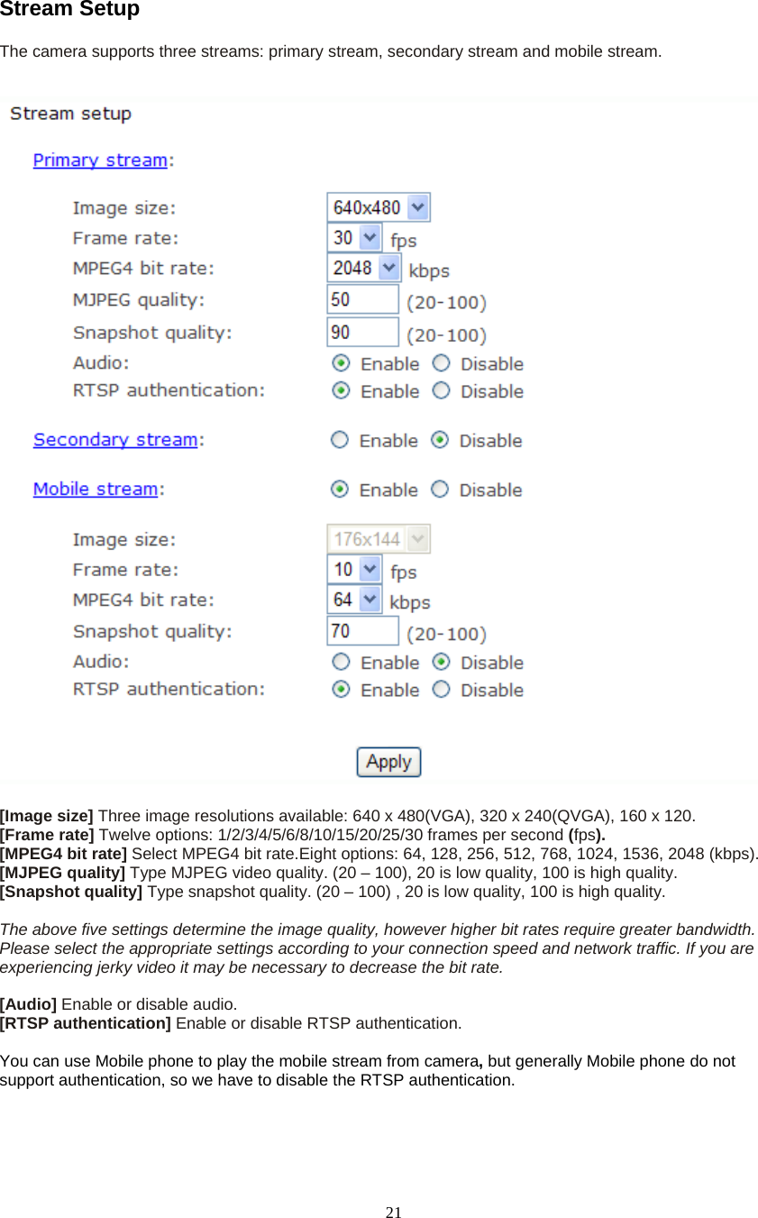  21Stream Setup The camera supports three streams: primary stream, secondary stream and mobile stream.      [Image size] Three image resolutions available: 640 x 480(VGA), 320 x 240(QVGA), 160 x 120. [Frame rate] Twelve options: 1/2/3/4/5/6/8/10/15/20/25/30 frames per second (fps). [MPEG4 bit rate] Select MPEG4 bit rate.Eight options: 64, 128, 256, 512, 768, 1024, 1536, 2048 (kbps). [MJPEG quality] Type MJPEG video quality. (20 &ndash; 100), 20 is low quality, 100 is high quality. [Snapshot quality] Type snapshot quality. (20 &ndash; 100) , 20 is low quality, 100 is high quality.  The above five settings determine the image quality, however higher bit rates require greater bandwidth. Please select the appropriate settings according to your connection speed and network traffic. If you are experiencing jerky video it may be necessary to decrease the bit rate.  [Audio] Enable or disable audio. [RTSP authentication] Enable or disable RTSP authentication.  You can use Mobile phone to play the mobile stream from camera, but generally Mobile phone do not support authentication, so we have to disable the RTSP authentication. 