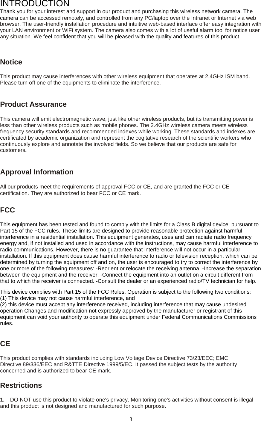  3INTRODUCTION Thank you for your interest and support in our product and purchasing this wireless network camera. The camera can be accessed remotely, and controlled from any PC/laptop over the Intranet or Internet via web browser. The user-friendly installation procedure and intuitive web-based interface offer easy integration with your LAN environment or WiFi system. The camera also comes with a lot of useful alarm tool for notice user any situation. We feel confident that you will be pleased with the quality and features of this product.   Notice  This product may cause interferences with other wireless equipment that operates at 2.4GHz ISM band. Please turn off one of the equipments to eliminate the interference. Product Assurance   This camera will emit electromagnetic wave, just like other wireless products, but its transmitting power is less than other wireless products such as mobile phones. The 2.4GHz wireless camera meets wireless frequency security standards and recommended indexes while working. These standards and indexes are certificated by academic organization and represent the cogitative research of the scientific workers who continuously explore and annotate the involved fields. So we believe that our products are safe for customers.Approval Information All our products meet the requirements of approval FCC or CE, and are granted the FCC or CE certification. They are authorized to bear FCC or CE mark.   FCC  This equipment has been tested and found to comply with the limits for a Class B digital device, pursuant to Part 15 of the FCC rules. These limits are designed to provide reasonable protection against harmful interference in a residential installation. This equipment generates, uses and can radiate radio frequency energy and, if not installed and used in accordance with the instructions, may cause harmful interference to radio communications. However, there is no guarantee that interference will not occur in a particular installation. If this equipment does cause harmful interference to radio or television reception, which can be determined by turning the equipment off and on, the user is encouraged to try to correct the interference by one or more of the following measures: -Reorient or relocate the receiving antenna. -Increase the separation between the equipment and the receiver. -Connect the equipment into an outlet on a circuit different from that to which the receiver is connected. -Consult the dealer or an experienced radio/TV technician for help.   This device complies with Part 15 of the FCC Rules. Operation is subject to the following two conditions:   (1) This device may not cause harmful interference, and (2) this device must accept any interference received, including interference that may cause undesired operation Changes and modification not expressly approved by the manufacturer or registrant of this equipment can void your authority to operate this equipment under Federal Communications Commissions rules.   CE  This product complies with standards including Low Voltage Device Directive 73/23/EEC; EMC Directive 89/336/EEC and R&amp;TTE Directive 1999/5/EC. It passed the subject tests by the authority concerned and is authorized to bear CE mark.   Restrictions 1.    DO NOT use this product to violate one's privacy. Monitoring one's activities without consent is illegal and this product is not designed and manufactured for such purpose.   