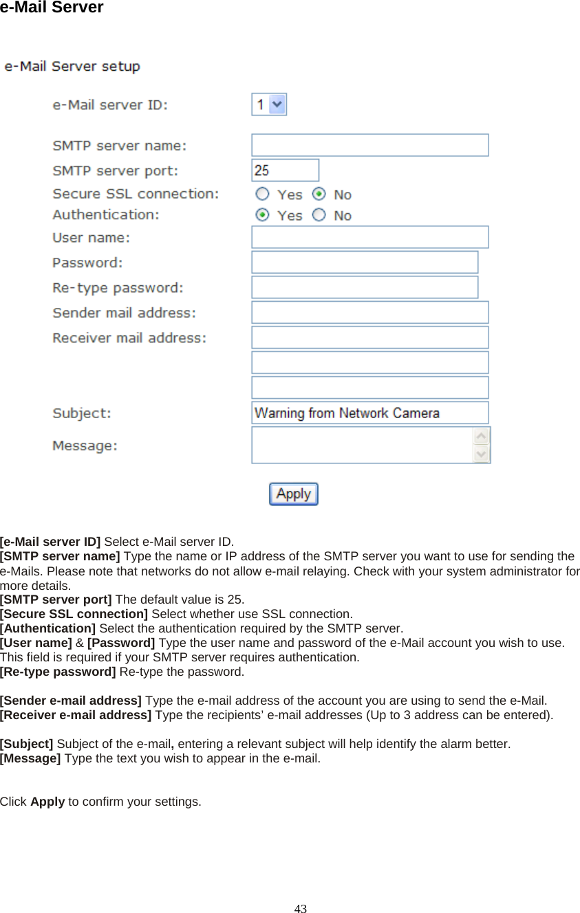  43 e-Mail Server    [e-Mail server ID] Select e-Mail server ID. [SMTP server name] Type the name or IP address of the SMTP server you want to use for sending the e-Mails. Please note that networks do not allow e-mail relaying. Check with your system administrator for more details.   [SMTP server port] The default value is 25.   [Secure SSL connection] Select whether use SSL connection.   [Authentication] Select the authentication required by the SMTP server.   [User name] &amp; [Password] Type the user name and password of the e-Mail account you wish to use. This field is required if your SMTP server requires authentication.   [Re-type password] Re-type the password.    [Sender e-mail address] Type the e-mail address of the account you are using to send the e-Mail. [Receiver e-mail address] Type the recipients&rsquo; e-mail addresses (Up to 3 address can be entered).    [Subject] Subject of the e-mail, entering a relevant subject will help identify the alarm better.   [Message] Type the text you wish to appear in the e-mail.     Click Apply to confirm your settings.  