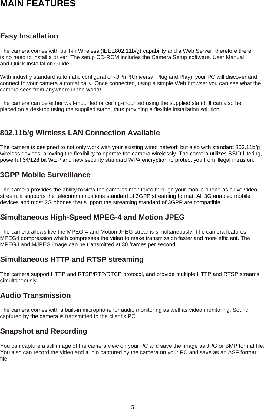 5MAIN FEATURES  Easy Installation   The camera comes with built-in Wireless (IEEE802.11b/g) capability and a Web Server, therefore there is no need to install a driver. The setup CD-ROM includes the Camera Setup software, User Manual and Quick Installation Guide.  With industry standard automatic configuration-UPnP(Universal Plug and Play), your PC will discover and connect to your camera automatically. Once connected, using a simple Web browser you can see what the camera sees from anywhere in the world!   The camera can be either wall-mounted or ceiling-mounted using the supplied stand. It can also be placed on a desktop using the supplied stand, thus providing a flexible installation solution.802.11b/g Wireless LAN Connection Available   The camera is designed to not only work with your existing wired network but also with standard 802.11b/g wireless devices, allowing the flexibility to operate the camera wirelessly. The camera utilizes SSID filtering, powerful 64/128 bit WEP and new security standard WPA encryption to protect you from illegal intrusion. 3GPP Mobile Surveillance The camera provides the ability to view the cameras monitored through your mobile phone as a live video stream, it supports the telecommunications standard of 3GPP streaming format. All 3G enabled mobile devices and most 2G phones that support the streaming standard of 3GPP are compatible. Simultaneous High-Speed MPEG-4 and Motion JPEG The camera allows live the MPEG-4 and Motion JPEG streams simultaneously. The camera features MPEG4 compression which compresses the video to make transmission faster and more efficient. The MPEG4 and MJPEG image can be transmitted at 30 frames per second. Simultaneous HTTP and RTSP streaming The camera support HTTP and RTSP/RTP/RTCP protocol, and provide multiple HTTP and RTSP streams simultaneously. Audio Transmission   The camera comes with a built-in microphone for audio monitoring as well as video monitoring. Sound captured by the camera is transmitted to the client&rsquo;s PC. Snapshot and Recording   You can capture a still image of the camera view on your PC and save the image as JPG or BMP format file. You also can record the video and audio captured by the camera on your PC and save as an ASF format file.  