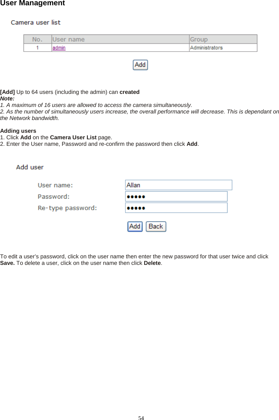  54User Management     [Add] Up to 64 users (including the admin) can created  Note:  1. A maximum of 16 users are allowed to access the camera simultaneously.   2. As the number of simultaneously users increase, the overall performance will decrease. This is dependant on the Network bandwidth.  Adding users   1. Click Add on the Camera User List page.  2. Enter the User name, Password and re-confirm the password then click Add.      To edit a user&rsquo;s password, click on the user name then enter the new password for that user twice and click Save. To delete a user, click on the user name then click Delete. 