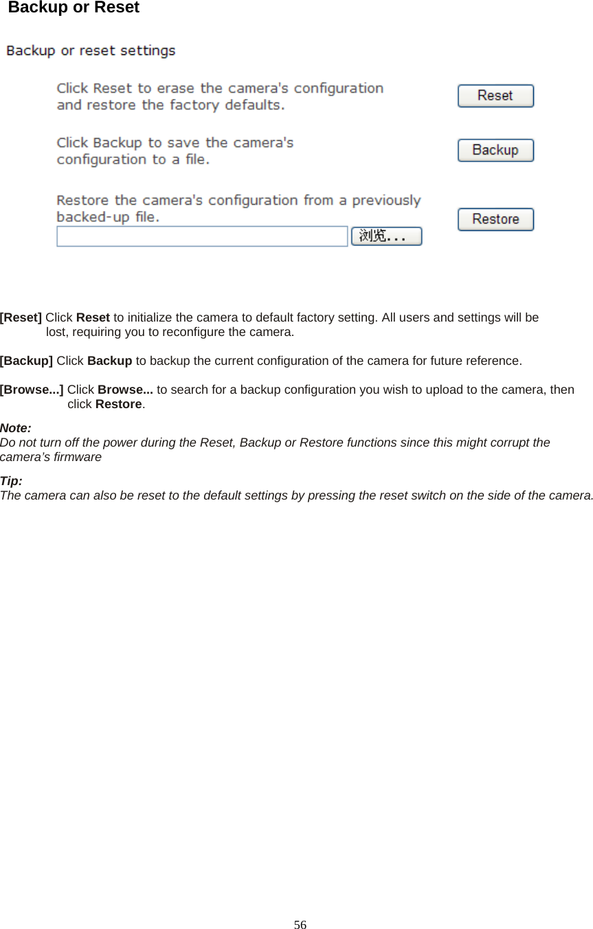  56  Backup or Reset       [Reset] Click Reset to initialize the camera to default factory setting. All users and settings will be   lost, requiring you to reconfigure the camera.    [Backup] Click Backup to backup the current configuration of the camera for future reference.    [Browse...] Click Browse... to search for a backup configuration you wish to upload to the camera, then   click Restore.  Note:   Do not turn off the power during the Reset, Backup or Restore functions since this might corrupt the camera&rsquo;s firmware   Tip:   The camera can also be reset to the default settings by pressing the reset switch on the side of the camera.     