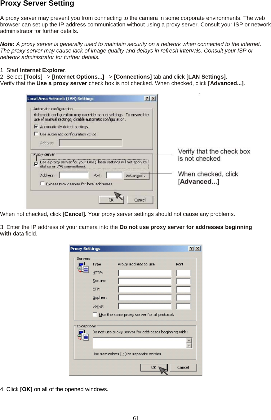  61Proxy Server Setting A proxy server may prevent you from connecting to the camera in some corporate environments. The web browser can set up the IP address communication without using a proxy server. Consult your ISP or network administrator for further details.    Note: A proxy server is generally used to maintain security on a network when connected to the internet. The proxy server may cause lack of image quality and delays in refresh intervals. Consult your ISP or network administrator for further details.    1. Start Internet Explorer.  2. Select [Tools] &ndash;> [Internet Options...] &ndash;> [Connections] tab and click [LAN Settings].  Verify that the Use a proxy server check box is not checked. When checked, click [Advanced...].   When not checked, click [Cancel]. Your proxy server settings should not cause any problems.    3. Enter the IP address of your camera into the Do not use proxy server for addresses beginning with data field.  4. Click [OK] on all of the opened windows. 