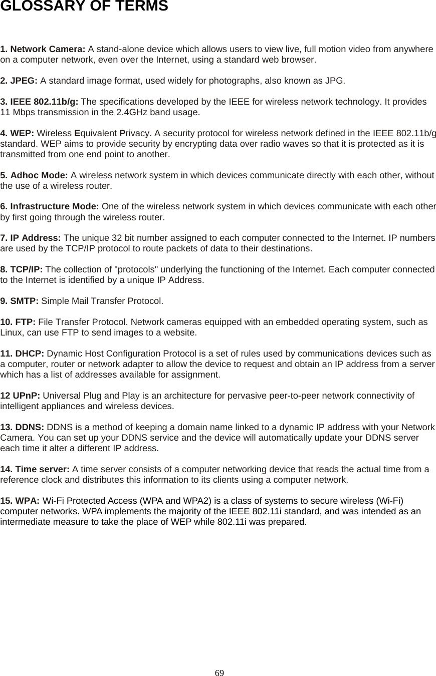  69GLOSSARY OF TERMS  1. Network Camera: A stand-alone device which allows users to view live, full motion video from anywhere on a computer network, even over the Internet, using a standard web browser.    2. JPEG: A standard image format, used widely for photographs, also known as JPG.    3. IEEE 802.11b/g: The specifications developed by the IEEE for wireless network technology. It provides 11 Mbps transmission in the 2.4GHz band usage.    4. WEP: Wireless Equivalent Privacy. A security protocol for wireless network defined in the IEEE 802.11b/g standard. WEP aims to provide security by encrypting data over radio waves so that it is protected as it is transmitted from one end point to another.    5. Adhoc Mode: A wireless network system in which devices communicate directly with each other, without the use of a wireless router.    6. Infrastructure Mode: One of the wireless network system in which devices communicate with each other by first going through the wireless router.    7. IP Address: The unique 32 bit number assigned to each computer connected to the Internet. IP numbers are used by the TCP/IP protocol to route packets of data to their destinations.    8. TCP/IP: The collection of "protocols" underlying the functioning of the Internet. Each computer connected to the Internet is identified by a unique IP Address.    9. SMTP: Simple Mail Transfer Protocol.    10. FTP: File Transfer Protocol. Network cameras equipped with an embedded operating system, such as Linux, can use FTP to send images to a website.  11. DHCP: Dynamic Host Configuration Protocol is a set of rules used by communications devices such as a computer, router or network adapter to allow the device to request and obtain an IP address from a server which has a list of addresses available for assignment.    12 UPnP: Universal Plug and Play is an architecture for pervasive peer-to-peer network connectivity of intelligent appliances and wireless devices.    13. DDNS: DDNS is a method of keeping a domain name linked to a dynamic IP address with your Network Camera. You can set up your DDNS service and the device will automatically update your DDNS server each time it alter a different IP address.    14. Time server: A time server consists of a computer networking device that reads the actual time from a reference clock and distributes this information to its clients using a computer network.  15. WPA: Wi-Fi Protected Access (WPA and WPA2) is a class of systems to secure wireless (Wi-Fi) computer networks. WPA implements the majority of the IEEE 802.11i standard, and was intended as an intermediate measure to take the place of WEP while 802.11i was prepared.        