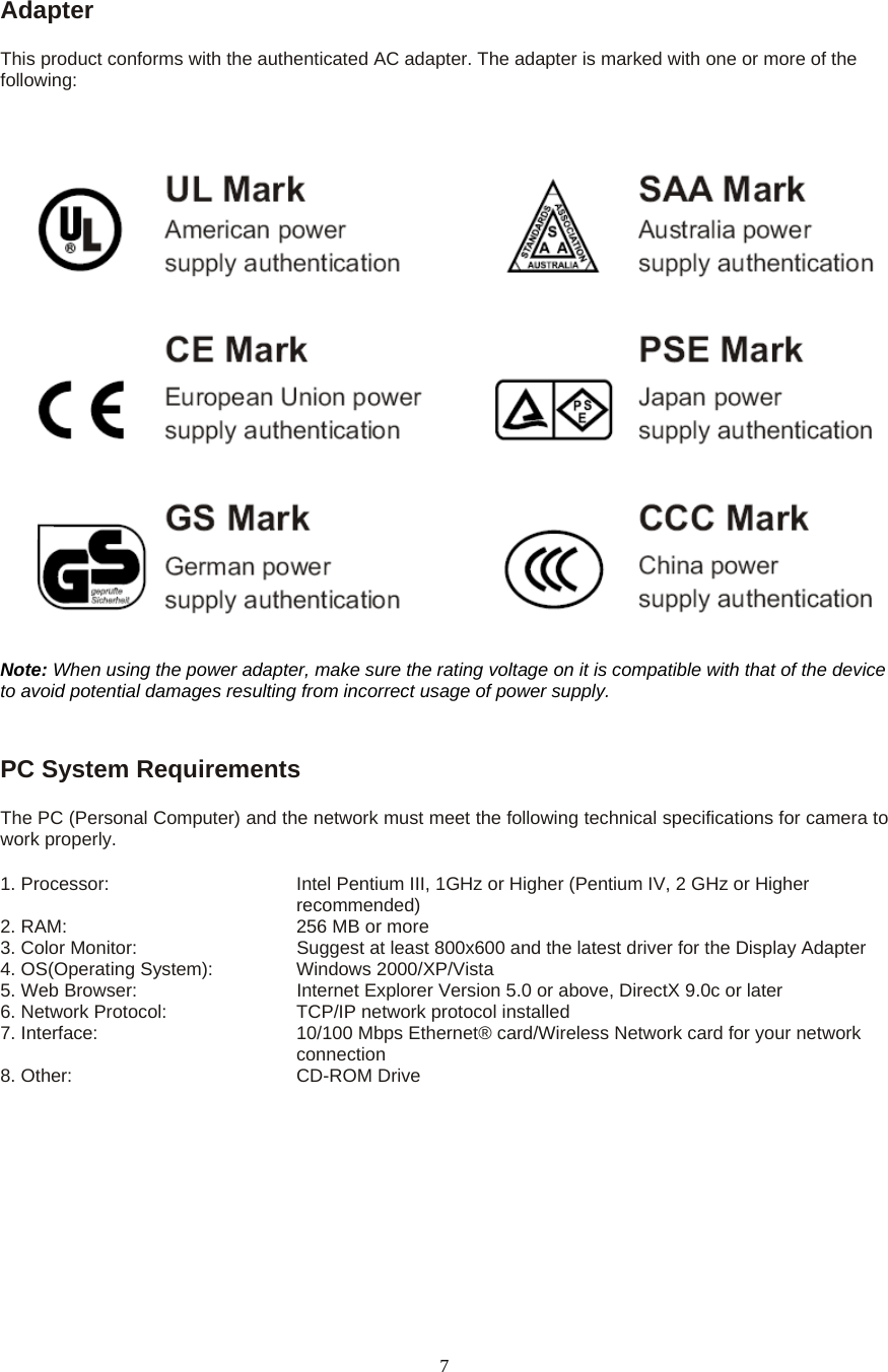  7Adapter  This product conforms with the authenticated AC adapter. The adapter is marked with one or more of the following: Note: When using the power adapter, make sure the rating voltage on it is compatible with that of the device to avoid potential damages resulting from incorrect usage of power supply.  PC System Requirements   The PC (Personal Computer) and the network must meet the following technical specifications for camera to work properly.   1. Processor:       Intel Pentium III, 1GHz or Higher (Pentium IV, 2 GHz or Higher recommended)                                              2. RAM:          256 MB or more   3. Color Monitor:        Suggest at least 800x600 and the latest driver for the Display Adapter   4. OS(Operating System):    Windows 2000/XP/Vista   5. Web Browser:        Internet Explorer Version 5.0 or above, DirectX 9.0c or later   6. Network Protocol:      TCP/IP network protocol installed 7. Interface:               10/100 Mbps Ethernet&reg; card/Wireless Network card for your network                                   connection 8. Other:        CD-ROM Drive 