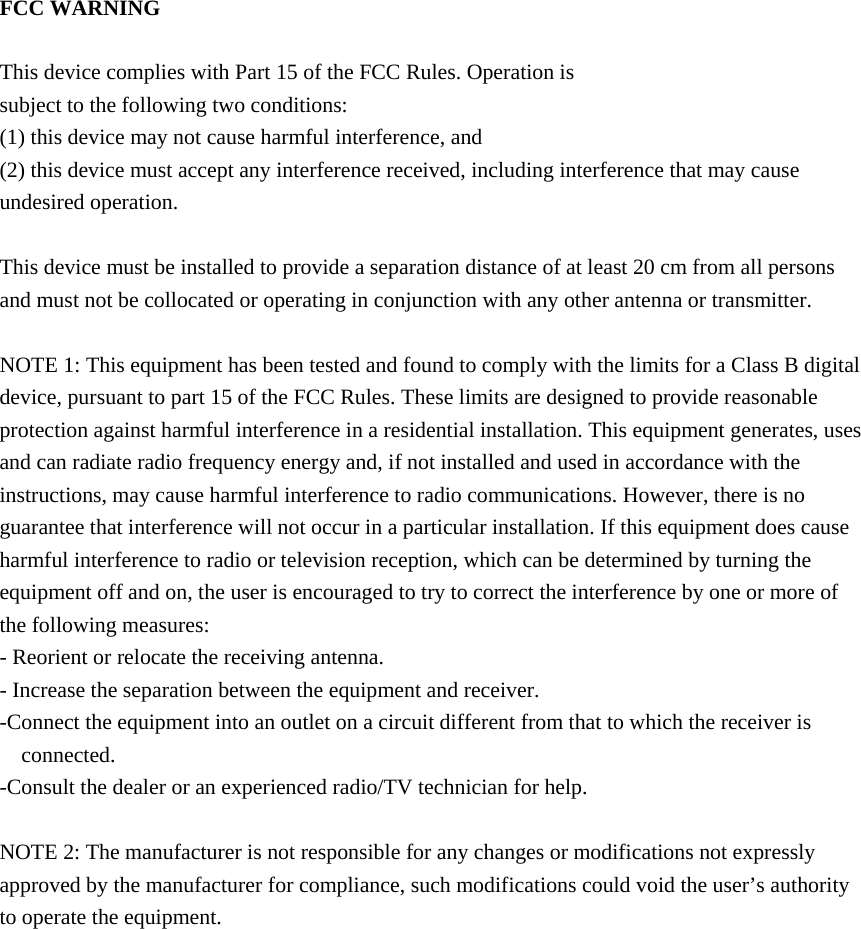 FCC WARNING  This device complies with Part 15 of the FCC Rules. Operation is subject to the following two conditions: (1) this device may not cause harmful interference, and (2) this device must accept any interference received, including interference that may cause undesired operation.  This device must be installed to provide a separation distance of at least 20 cm from all persons and must not be collocated or operating in conjunction with any other antenna or transmitter.  NOTE 1: This equipment has been tested and found to comply with the limits for a Class B digital device, pursuant to part 15 of the FCC Rules. These limits are designed to provide reasonable protection against harmful interference in a residential installation. This equipment generates, uses and can radiate radio frequency energy and, if not installed and used in accordance with the instructions, may cause harmful interference to radio communications. However, there is no guarantee that interference will not occur in a particular installation. If this equipment does cause harmful interference to radio or television reception, which can be determined by turning the equipment off and on, the user is encouraged to try to correct the interference by one or more of the following measures: - Reorient or relocate the receiving antenna. - Increase the separation between the equipment and receiver. -Connect the equipment into an outlet on a circuit different from that to which the receiver is connected. -Consult the dealer or an experienced radio/TV technician for help.  NOTE 2: The manufacturer is not responsible for any changes or modifications not expressly approved by the manufacturer for compliance, such modifications could void the user&rsquo;s authority to operate the equipment.    