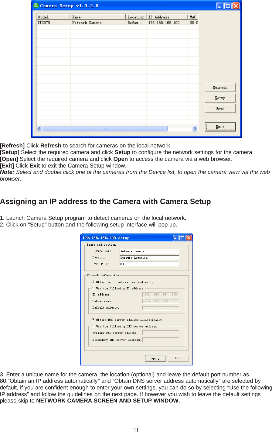 11[Refresh] Click Refresh to search for cameras on the local network.[Setup] Select the required camera and click Setup to configure the network settings for the camera.[Open] Select the required camera and click Open to access the camera via a web browser.[Exit] Click Exit to exit the Camera Setup window.Note: Select and double click one of the cameras from the Device list, to open the camera view via the webbrowser.Assigning an IP address to the Camera with Camera Setup1. Launch Camera Setup program to detect cameras on the local network.2. Click on &ldquo;Setup&rdquo; button and the following setup interface will pop up.3. Enter a unique name for the camera, the location (optional) and leave the default port number as80.&ldquo;Obtain an IP address automatically&rdquo; and &ldquo;Obtain DNS server address automatically&rdquo; are selected bydefault, if you are confident enough to enter your own settings, you can do so by selecting &ldquo;Use the followingIP address&rdquo; and follow the guidelines on the next page. If however you wish to leave the default settingsplease skip to NETWORK CAMERA SCREEN AND SETUP WINDOW.