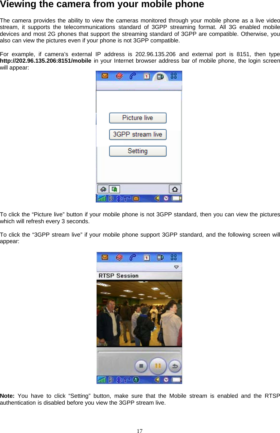 17Viewing the camera from your mobile phoneThe camera provides the ability to view the cameras monitored through your mobile phone as a live videostream, it supports the telecommunications standard of 3GPP streaming format. All 3G enabled mobiledevices and most 2G phones that support the streaming standard of 3GPP are compatible. Otherwise, youalso can view the pictures even if your phone is not 3GPP compatible.For example, if camera&rsquo;s external IP address is 202.96.135.206 and external port is 8151, then typehttp://202.96.135.206:8151/mobile in your Internet browser address bar of mobile phone, the login screenwill appear:To click the &ldquo;Picture live&rdquo; button if your mobile phone is not 3GPP standard, then you can view the pictureswhich will refresh every 3 seconds.To click the &ldquo;3GPP stream live&rdquo; if your mobile phone support 3GPP standard, and the following screen willappear:Note: You have to click &ldquo;Setting&rdquo; button, make sure that the Mobile stream is enabled and the RTSPauthentication is disabled before you view the 3GPP stream live.