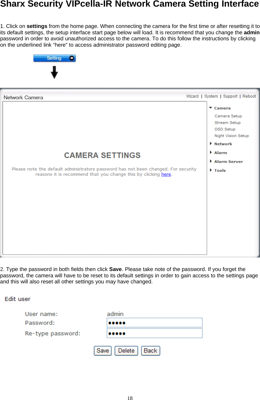 18Sharx Security VIPcella-IR Network Camera Setting Interface1. Click on settings from the home page. When connecting the camera for the first time or after resetting it toits default settings, the setup interface start page below will load. It is recommend that you change the adminpassword in order to avoid unauthorized access to the camera. To do this follow the instructions by clickingon the underlined link &ldquo;here&rdquo; to access administrator password editing page.2. TypethepasswordinbothfieldsthenclickSave. Please take note of the password. If you forget thepassword, the camera will have to be reset to its default settings in order to gain access to the settings pageand this will also reset all other settings you may have changed.
