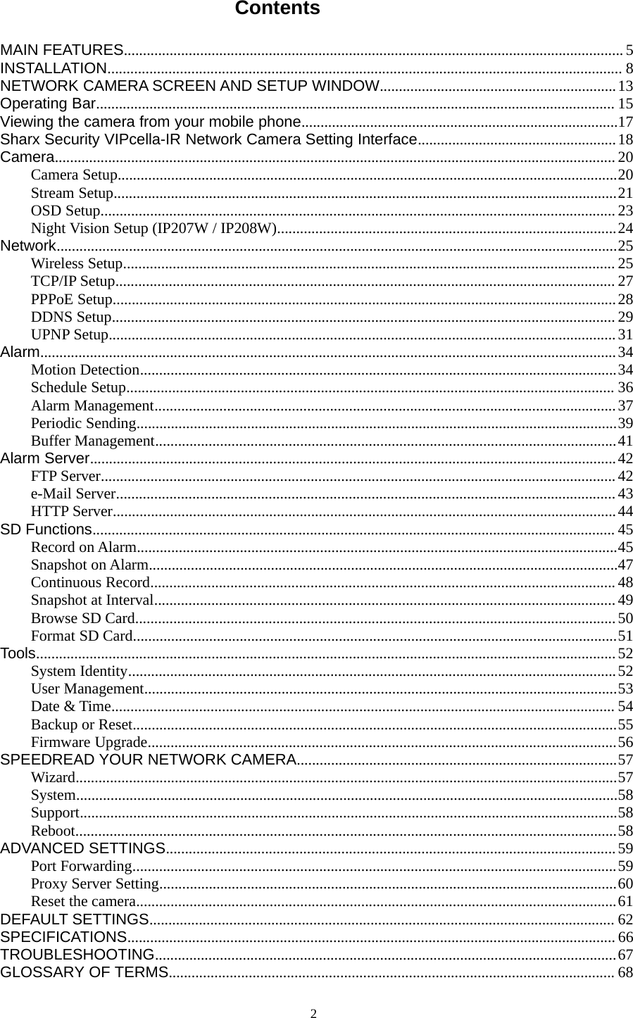 2ContentsMAIN FEATURES................................................................................................................................... 5INSTALLATION....................................................................................................................................... 8NETWORK CAMERA SCREEN AND SETUP WINDOW..............................................................13Operating Bar........................................................................................................................................ 15Viewing the camera from your mobile phone...................................................................................17Sharx Security VIPcella-IR Network Camera Setting Interface....................................................18Camera................................................................................................................................................... 20Camera Setup...................................................................................................................................20Stream Setup....................................................................................................................................21OSD Setup....................................................................................................................................... 23Night Vision Setup (IP207W / IP208W).........................................................................................24Network...................................................................................................................................................25Wireless Setup................................................................................................................................. 25TCP/IP Setup................................................................................................................................... 27PPPoE Setup....................................................................................................................................28DDNS Setup.................................................................................................................................... 29UPNP Setup.....................................................................................................................................31Alarm.......................................................................................................................................................34Motion Detection.............................................................................................................................34Schedule Setup................................................................................................................................ 36Alarm Management.........................................................................................................................37Periodic Sending..............................................................................................................................39Buffer Management.........................................................................................................................41Alarm Server..........................................................................................................................................42FTP Server.......................................................................................................................................42e-Mail Server................................................................................................................................... 43HTTP Server....................................................................................................................................44SD Functions......................................................................................................................................... 45Record on Alarm..............................................................................................................................45Snapshot on Alarm...........................................................................................................................47Continuous Record.......................................................................................................................... 48Snapshot at Interval......................................................................................................................... 49Browse SD Card..............................................................................................................................50Format SD Card...............................................................................................................................51Tools........................................................................................................................................................ 52System Identity................................................................................................................................52User Management............................................................................................................................53Date &amp; Time.................................................................................................................................... 54Backup or Reset...............................................................................................................................55Firmware Upgrade...........................................................................................................................56SPEEDREAD YOUR NETWORK CAMERA....................................................................................57Wizard..............................................................................................................................................57System..............................................................................................................................................58Support.............................................................................................................................................58Reboot..............................................................................................................................................58ADVANCED SETTINGS......................................................................................................................59Port Forwarding...............................................................................................................................59Proxy Server Setting........................................................................................................................60Reset the camera..............................................................................................................................61DEFAULT SETTINGS.......................................................................................................................... 62SPECIFICATIONS................................................................................................................................66TROUBLESHOOTING.........................................................................................................................67GLOSSARY OF TERMS..................................................................................................................... 68