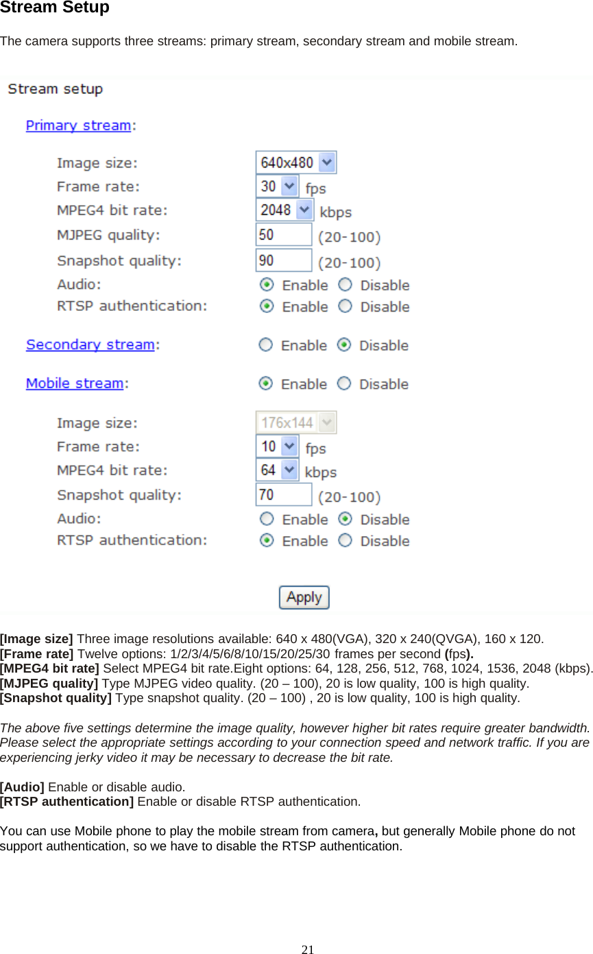 21Stream SetupThe camera supports three streams: primary stream, secondary stream and mobile stream.[Image size] Three image resolutions available: 640 x 480(VGA), 320 x 240(QVGA), 160 x 120.[Frame rate] Twelve options: 1/2/3/4/5/6/8/10/15/20/25/30 frames per second (fps).[MPEG4 bit rate] Select MPEG4 bit rate.Eight options: 64, 128, 256, 512, 768, 1024, 1536, 2048 (kbps).[MJPEG quality] Type MJPEG video quality. (20 &ndash; 100), 20 is low quality, 100 is high quality.[Snapshot quality] Type snapshot quality. (20 &ndash; 100) , 20 is low quality, 100 is high quality.The above five settings determine the image quality, however higher bit rates require greater bandwidth.Please select the appropriate settings according to your connection speed and network traffic. If you areexperiencing jerky video it may be necessary to decrease the bit rate.[Audio] Enable or disable audio.[RTSP authentication] Enable or disable RTSP authentication.You can use Mobile phone to play the mobile stream from camera,but generally Mobile phone do notsupport authentication, so we have to disable the RTSP authentication.