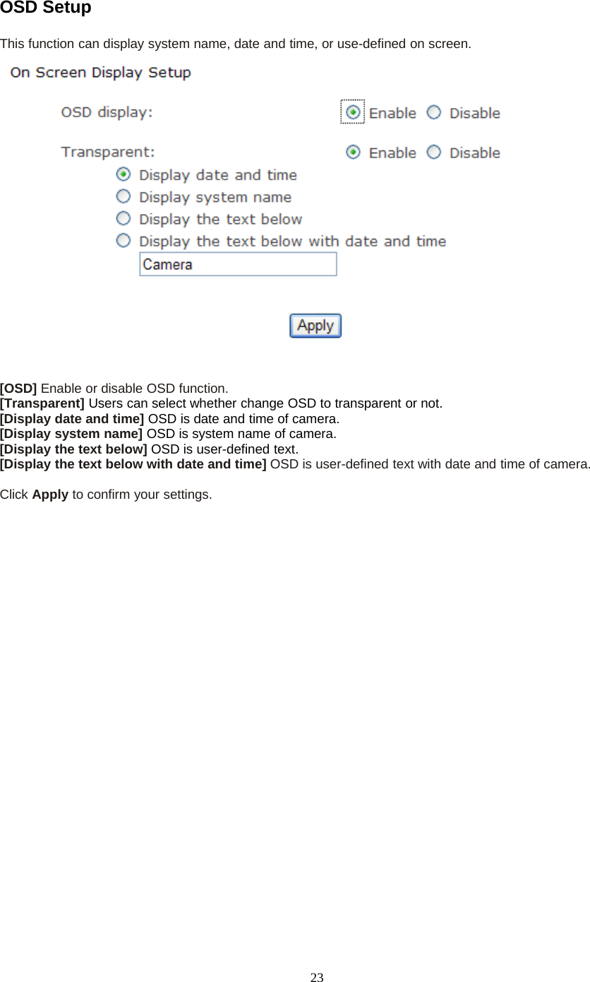 23OSD SetupThis function can display system name, date and time, or use-defined on screen.[OSD] Enable or disable OSD function.[Transparent] Users can select whether change OSD to transparent or not.[Display date and time] OSD is date and time of camera.[Display system name] OSD is system name of camera.[Display the text below] OSD is user-defined text.[Display the text below with date and time] OSD is user-defined text with date and time of camera.Click Apply toconfirmyoursettings.