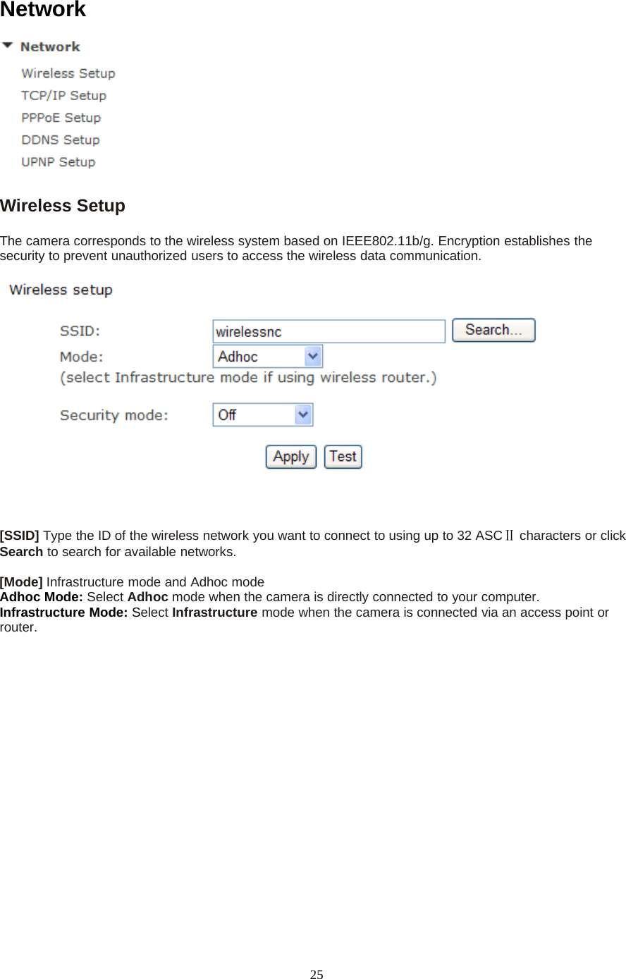 25NetworkWireless SetupThe camera corresponds to the wireless system based on IEEE802.11b/g. Encryption establishes thesecurity to prevent unauthorized users to access the wireless data communication.[SSID] Type the ID of the wireless network you want to connect to using up to 32 ASCⅡcharacters or clickSearch to search for available networks.[Mode] Infrastructure mode and Adhoc modeAdhoc Mode: Select Adhoc mode when the camera is directly connected to your computer.Infrastructure Mode: Select Infrastructure mode when the camera is connected via an access point orrouter.