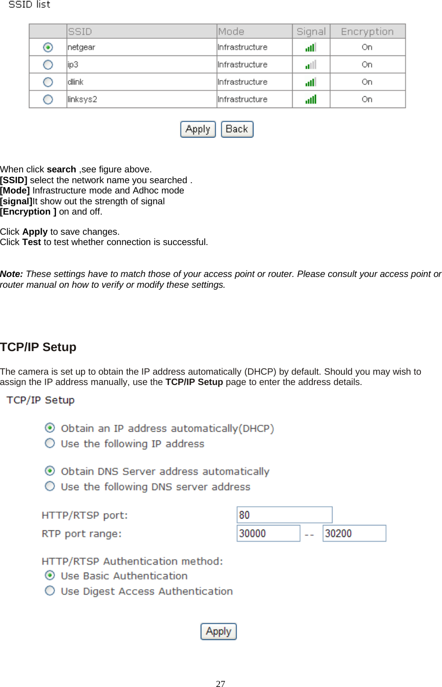 27When click search ,see figure above.[SSID] select the network name you searched .[Mode] Infrastructure mode and Adhoc mode[signal]It show out the strength of signal[Encryption ] on and off.Click Apply to save changes.Click Test to test whether connection is successful.Note: These settings have to match those of your access point or router. Please consult your access point orrouter manual on how to verify or modify these settings.TCP/IP SetupThe camera is set up to obtain the IP address automatically (DHCP) by default. Should you may wish toassign the IP address manually, use the TCP/IP Setup page to enter the address details.