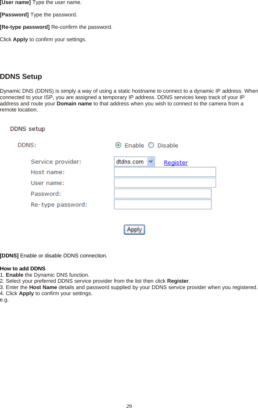 29[User name] Type the user name.[Password] Type the password.[Re-type password] Re-confirm the password.Click Apply toconfirmyoursettings.DDNS SetupDynamic DNS (DDNS) is simply a way of using a static hostname to connect to a dynamic IP address. Whenconnected to your ISP, you are assigned a temporary IP address. DDNS services keep track of your IPaddress and route your Domain name to that address when you wish to connect to the camera from aremote location.[DDNS] Enable or disable DDNS connection.How to add DDNS1. Enable the Dynamic DNS function.2. Select your preferred DDNS service provider from the list then click Register.3. Enter the Host Name details and password supplied by your DDNS service provider when you registered.4. Click Apply to confirm your settings.e.g.