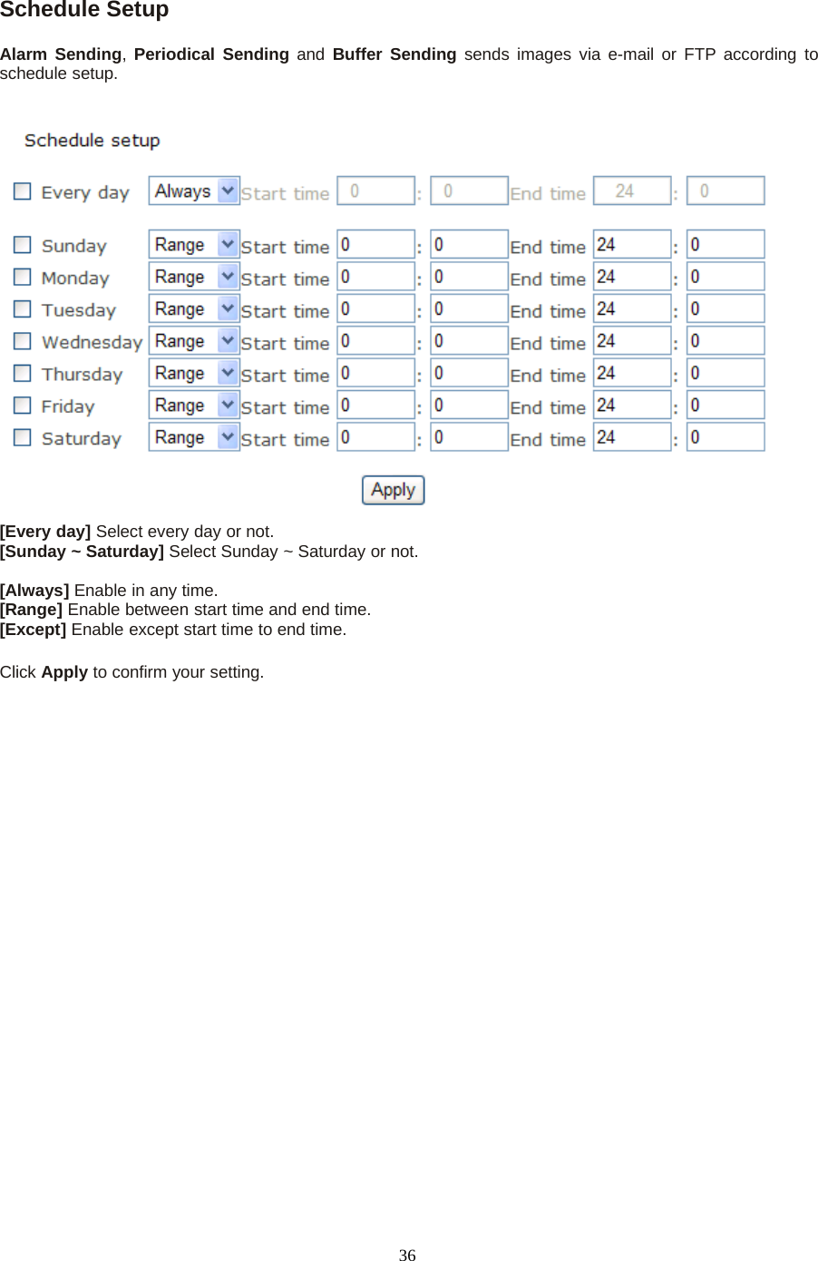 36Schedule SetupAlarm Sending,Periodical Sending and Buffer Sending sends images via e-mail or FTP according toschedule setup.[Every day] Select every day or not.[Sunday ~ Saturday] Select Sunday ~ Saturday or not.[Always] Enable in any time.[Range] Enable between start time and end time.[Except] Enable except start time to end time.Click Apply toconfirmyoursetting.