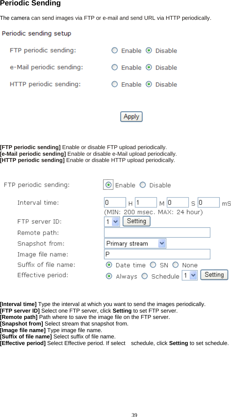 39Periodic SendingThe camera can send images via FTP or e-mail and send URL via HTTP periodically.[FTP periodic sending] Enable or disable FTP upload periodically.[e-Mail periodic sending] Enable or disable e-Mail upload periodically.[HTTP periodic sending] Enable or disable HTTP upload periodically.[Interval time] Type the interval at which you want to send the images periodically.[FTP server ID] Select one FTP server, click Setting to set FTP server.[Remote path] Path where to save the image file on the FTP server.[Snapshot from] Select stream that snapshot from.[Image file name] Type image file name.[Suffix of file name] Select suffix of file name.[Effective period] Select Effective period. If select schedule, click Setting to set schedule.