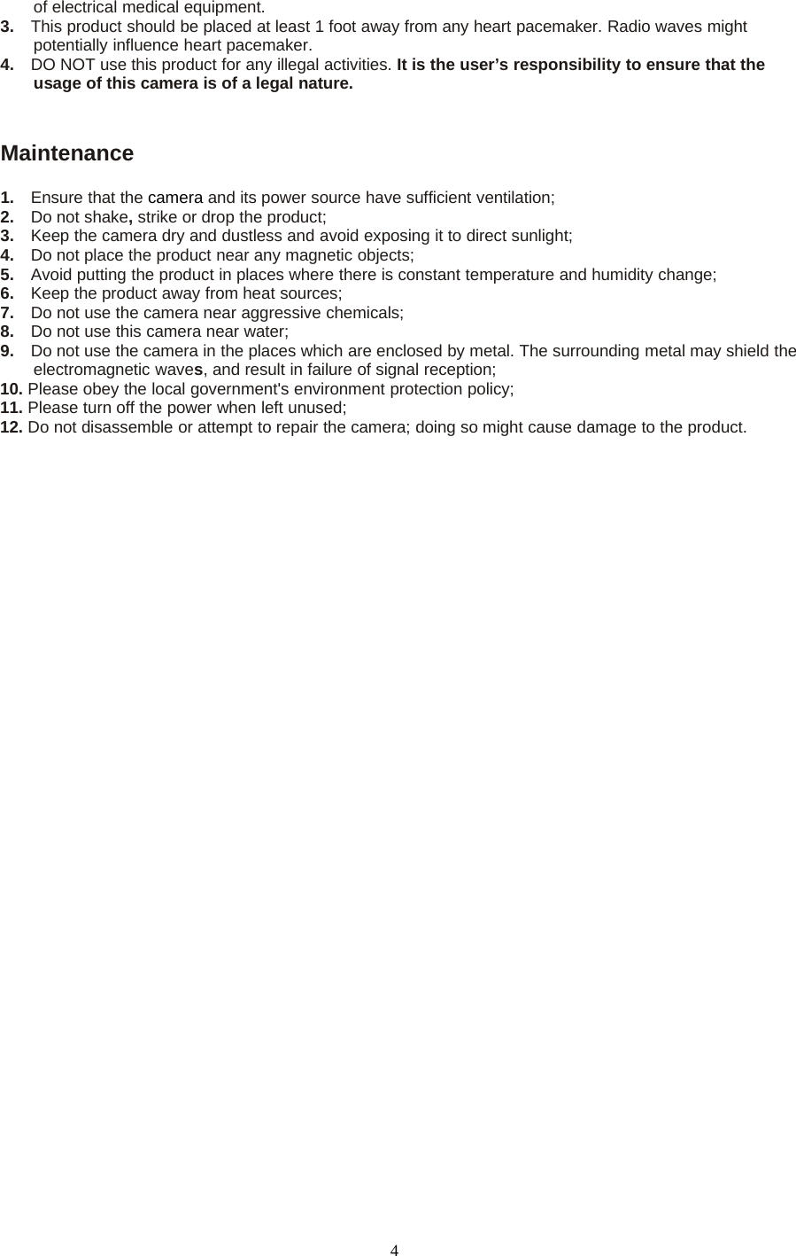 4of electrical medical equipment.3. This product should be placed at least 1 foot away from any heart pacemaker. Radio waves mightpotentially influence heart pacemaker.4. DO NOT use this product for any illegal activities. It is the user&rsquo;s responsibility to ensure that theusage of this camera is of a legal nature.Maintenance1. Ensure that the camera and its power source have sufficient ventilation;2. Do not shake,strike or drop the product;3. Keep the camera dry and dustless and avoid exposing it to direct sunlight;4. Do not place the product near any magnetic objects;5. Avoid putting the product in places where there is constant temperature and humidity change;6. Keep the product away from heat sources;7. Do not use the camera near aggressive chemicals;8. Do not use this camera near water;9. Do not use the camera in the places which are enclosed by metal. The surrounding metal may shield theelectromagnetic waves, and result in failure of signal reception;10. Please obey the local government's environment protection policy;11. Please turn off the power when left unused;12. Do not disassemble or attempt to repair the camera; doing so might cause damage to the product.