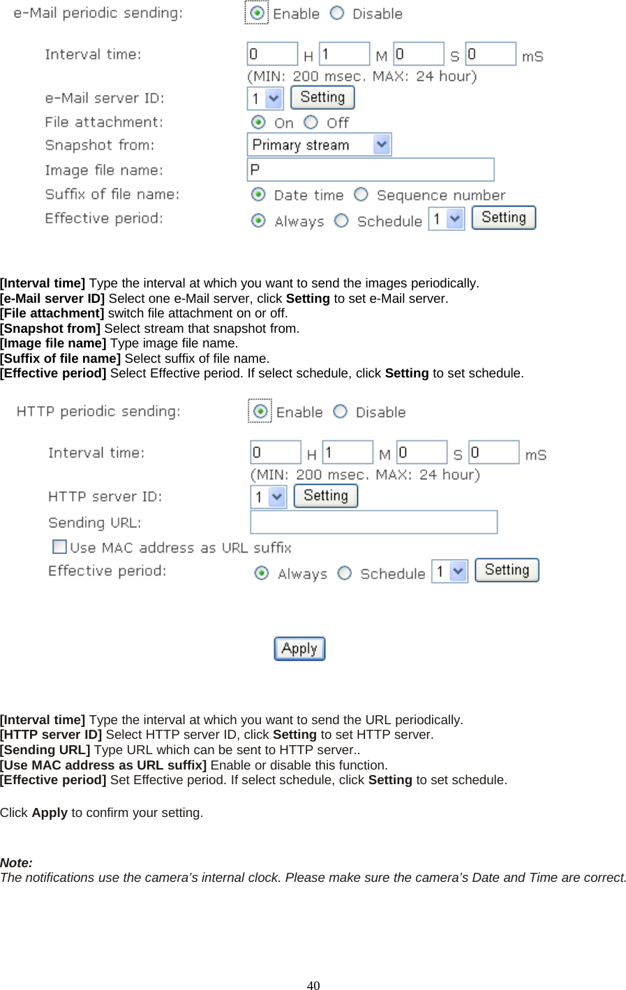 40[Interval time] Type the interval at which you want to send the images periodically.[e-Mail server ID] Select one e-Mail server, click Setting to set e-Mail server.[File attachment] switch file attachment on or off.[Snapshot from] Select stream that snapshot from.[Image file name] Type image file name.[Suffix of file name] Select suffix of file name.[Effective period] Select Effective period. If select schedule, click Setting to set schedule.[Interval time] Type the interval at which you want to send the URL periodically.[HTTP server ID] Select HTTP server ID, click Setting to set HTTP server.[Sending URL] Type URL which can be sent to HTTP server..[Use MAC address as URL suffix] Enable or disable this function.[Effective period] Set Effective period. If select schedule, click Setting to set schedule.Click Apply toconfirmyoursetting.Note:The notifications use the camera&rsquo;s internal clock. Please make sure the camera&rsquo;s Date and Time are correct.