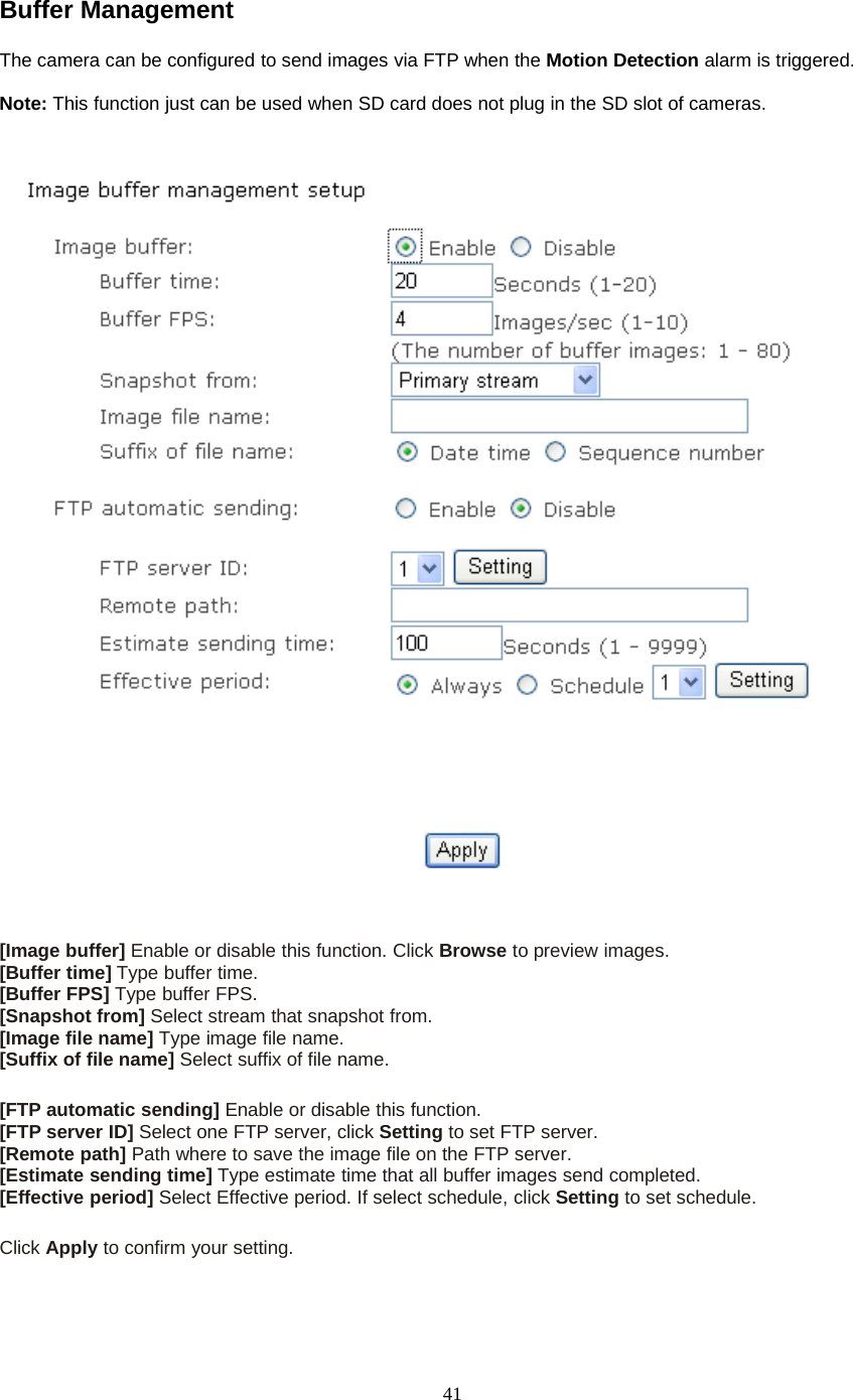 41Buffer ManagementThe camera can be configured to send images via FTP when the Motion Detection alarm is triggered.Note: This function just can be used when SD card does not plug in the SD slot of cameras.[Image buffer] Enable or disable this function. Click Browse to preview images.[Buffer time] Type buffer time.[Buffer FPS] Type buffer FPS.[Snapshot from] Select stream that snapshot from.[Image file name] Type image file name.[Suffix of file name] Select suffix of file name.[FTP automatic sending] Enable or disable this function.[FTP server ID] Select one FTP server, click Setting to set FTP server.[Remote path] Path where to save the image file on the FTP server.[Estimate sending time] Type estimate time that all buffer images send completed.[Effective period] Select Effective period. If select schedule, click Setting to set schedule.Click Apply toconfirmyoursetting.