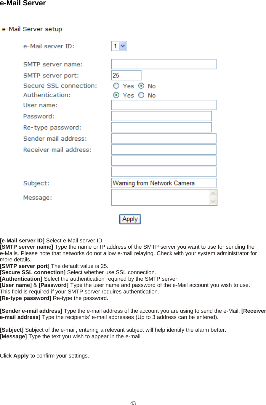 43e-Mail Server[e-Mail server ID] Select e-Mail server ID.[SMTP server name] Type the name or IP address of the SMTP server you want to use for sending thee-Mails. Please note that networks do not allow e-mail relaying. Check with your system administrator formore details.[SMTP server port] The default value is 25.[Secure SSL connection] Select whether use SSL connection.[Authentication] Select the authentication required by the SMTP server.[User name] &amp;[Password] Type the user name and password of the e-Mail account you wish to use.This field is required if your SMTP server requires authentication.[Re-type password] Re-type the password.[Sender e-mail address] Type the e-mail address of the account you are using to send the e-Mail. [Receivere-mail address] Type the recipients&rsquo; e-mail addresses (Up to 3 address can be entered).[Subject] Subject of the e-mail,entering a relevant subject will help identify the alarm better.[Message] Type the text you wish to appear in the e-mail.Click Apply toconfirmyoursettings.
