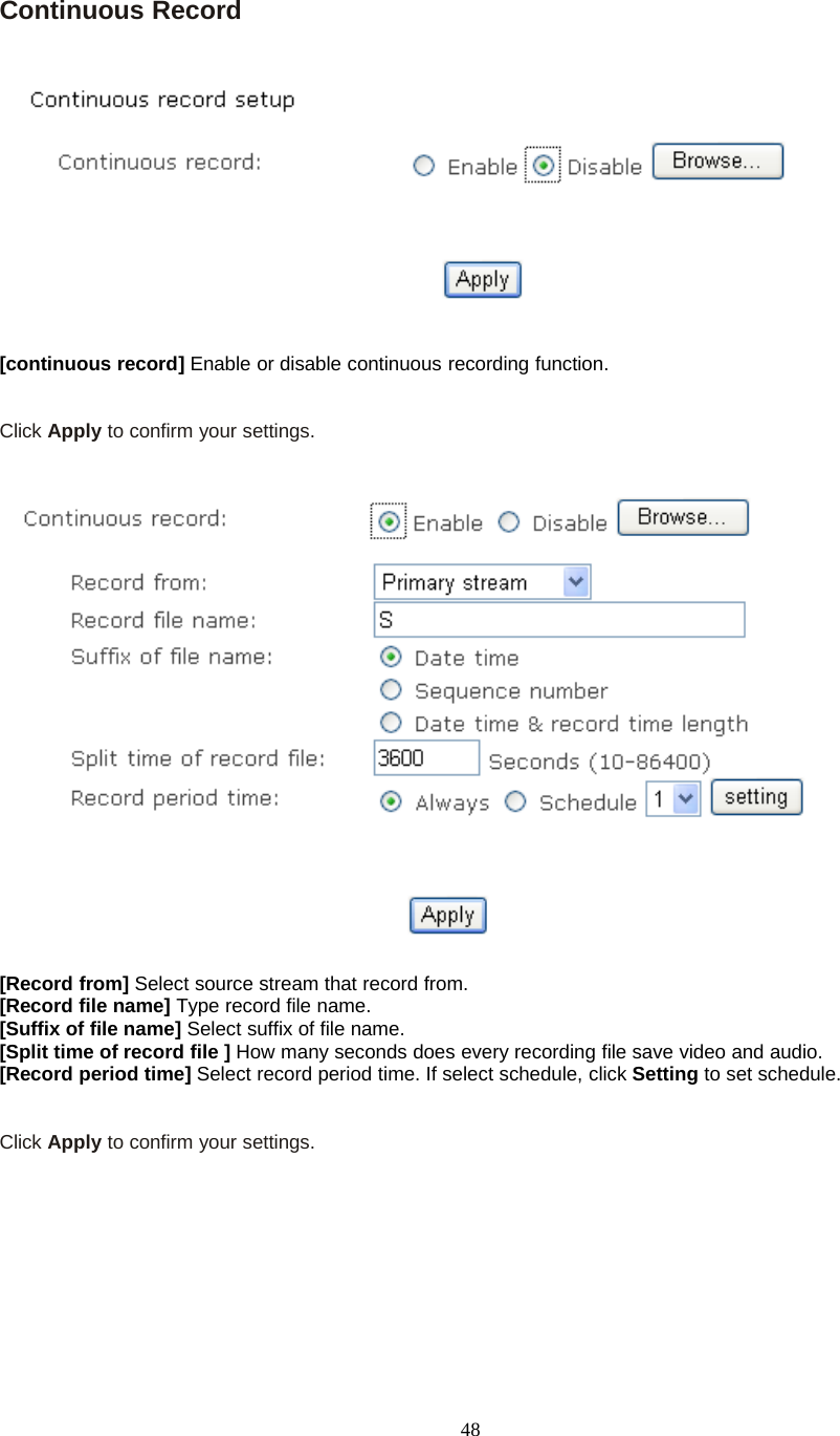 48Continuous Record[continuous record] Enable or disable continuous recording function.Click Apply toconfirmyoursettings.[Record from] Select source stream that record from.[Record file name] Type record file name.[Suffix of file name] Select suffix of file name.[Split time of record file ] How many seconds does every recording file save video and audio.[Record period time] Select record period time. If select schedule, click Setting to set schedule.Click Apply toconfirmyoursettings.