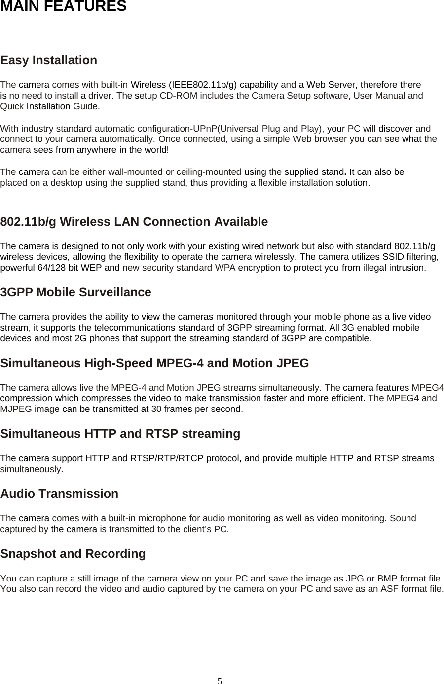 5MAIN FEATURESEasy InstallationThe camera comes with built-in Wireless (IEEE802.11b/g) capability and a Web Server, therefore thereis no need to install adriver. The setup CD-ROM includes the Camera Setup software, User Manual andQuick Installation Guide.With industry standard automatic configuration-UPnP(Universal Plug and Play), your PC will discover andconnect to your camera automatically. Once connected, using a simple Web browser you can see what thecamera sees from anywhere in the world!The camera can be either wall-mounted or ceiling-mounted using the supplied stand.Itcanalsobeplaced on a desktop using the supplied stand, thus providing aflexible installation solution.802.11b/g Wireless LAN Connection AvailableThe camera is designed to not only work with your existing wired network but also with standard 802.11b/gwireless devices, allowing the flexibility to operate the camera wirelessly. The camera utilizes SSID filtering,powerful 64/128 bit WEP and new security standard WPA encryption to protect you from illegal intrusion.3GPP Mobile SurveillanceThe camera provides the ability to view the cameras monitored through your mobile phone as a live videostream, it supports the telecommunications standard of 3GPP streaming format. All 3G enabled mobiledevices and most 2G phones that support the streaming standard of 3GPP are compatible.Simultaneous High-Speed MPEG-4 and Motion JPEGThe camera allows live the MPEG-4 and Motion JPEG streams simultaneously. The camera features MPEG4compression which compresses the video to make transmission faster and more efficient. The MPEG4 andMJPEG image can be transmitted at 30 frames per second.Simultaneous HTTP and RTSP streamingThe camera support HTTP and RTSP/RTP/RTCP protocol, and provide multiple HTTP and RTSP streamssimultaneously.Audio TransmissionThe camera comes with abuilt-in microphone for audio monitoring as well as video monitoring. Soundcaptured by the camera is transmitted to the client&rsquo;s PC.Snapshot and RecordingYou can capture a still image of the camera view on your PC and save the image as JPG or BMP format file.You also can record the video and audio captured by the camera on your PC and save as an ASF format file.