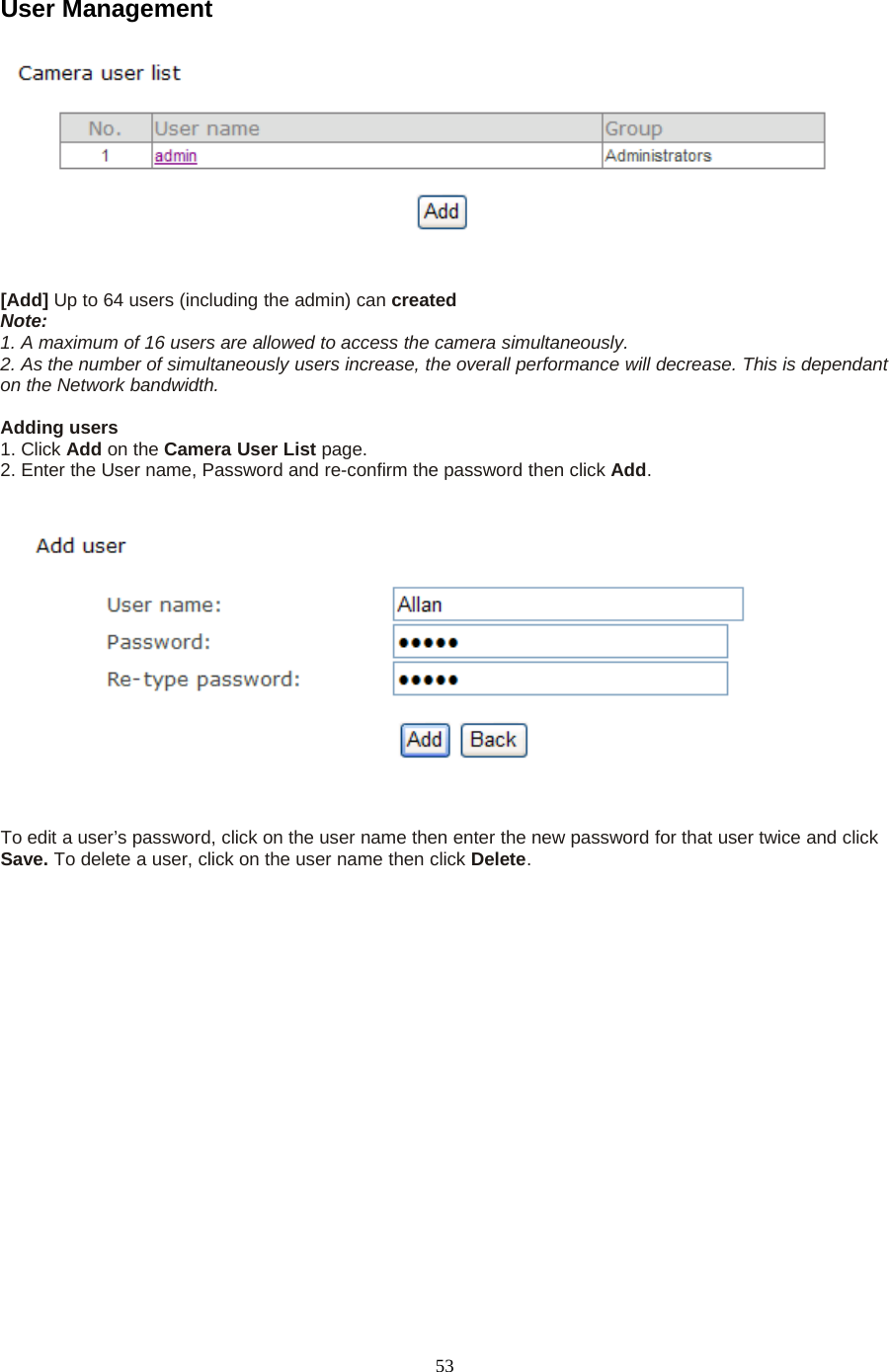 53User Management[Add] Up to 64 users (including the admin) can createdNote:1. A maximum of 16 users are allowed to access the camera simultaneously.2. As the number of simultaneously users increase, the overall performance will decrease. This is dependanton the Network bandwidth.Adding users1. Click Add on the Camera User List page.2. Enter the User name, Password and re-confirm the password then click Add.To edit a user&rsquo;s password, click on the user name then enter the new password for that user twice and clickSave. To delete a user, click on the user name then click Delete.