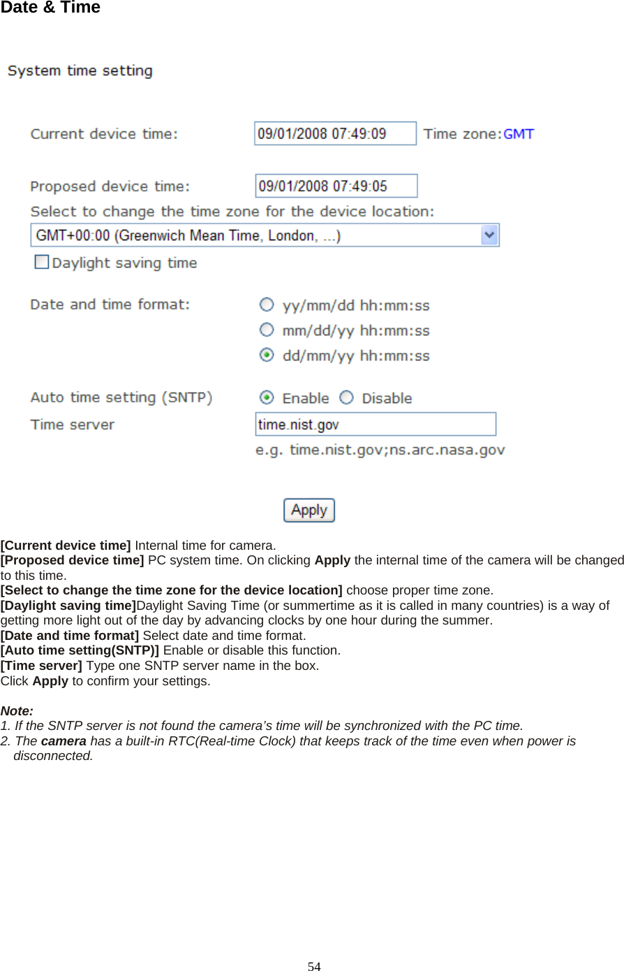 54Date &amp; Time[Current device time] Internal time for camera.[Proposed device time] PC system time. On clicking Apply the internal time of the camera will be changedto this time.[Select to change the time zone for the device location] choose proper time zone.[Daylight saving time]Daylight Saving Time (or summertime as it is called in many countries) is a way ofgetting more light out of the day by advancing clocks by one hour during the summer.[Date and time format] Select date and time format.[Auto time setting(SNTP)] Enable or disable this function.[Time server] Type one SNTP server name in the box.Click Apply toconfirmyoursettings.Note:1. If the SNTP server is not found the camera&rsquo;s time will be synchronized with the PC time.2. The camera has a built-in RTC(Real-time Clock) that keeps track of the time even when power isdisconnected.
