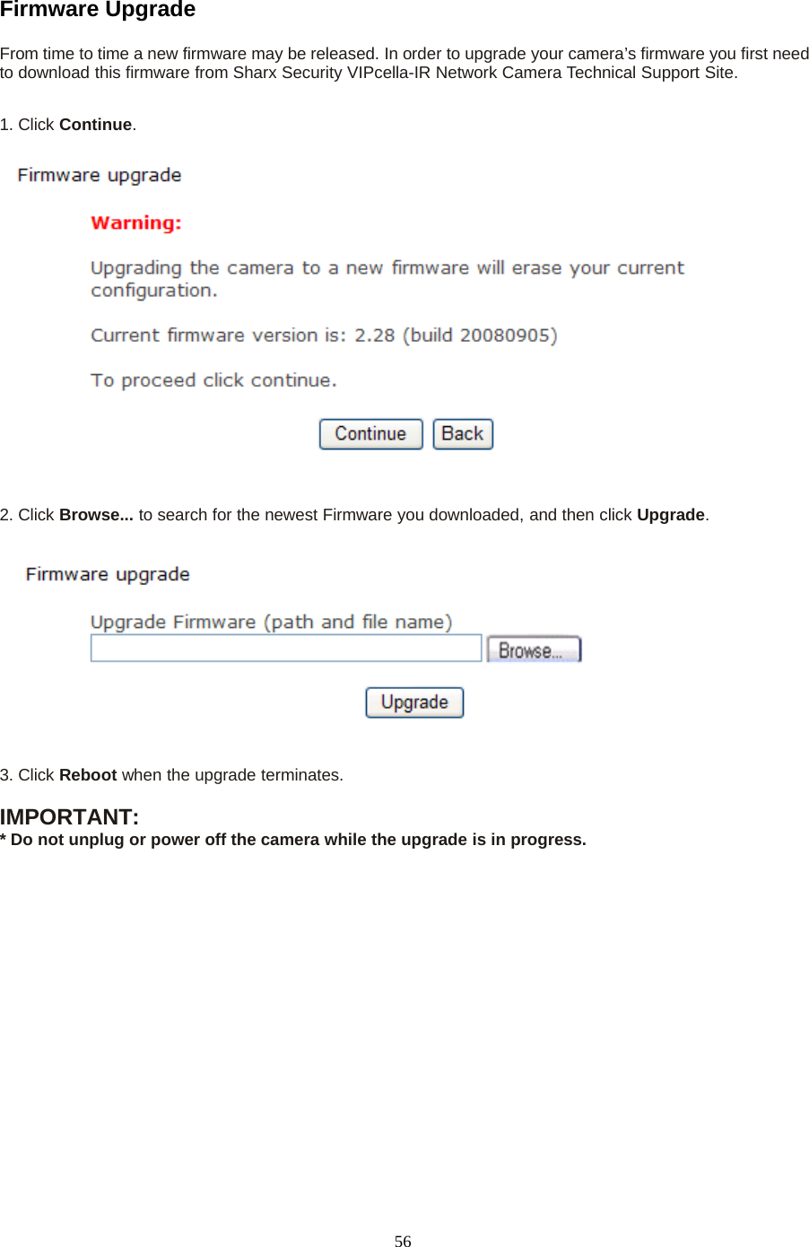 56Firmware UpgradeFrom time to time a new firmware may be released. In order to upgrade your camera&rsquo;s firmware you first needto download this firmware from Sharx Security VIPcella-IR Network Camera Technical Support Site.1. Click Continue.2. Click Browse... to search for the newest Firmware you downloaded, and then click Upgrade.3. Click Reboot when the upgrade terminates.IMPORTANT:* Do not unplug or power off the camera while the upgrade is in progress.