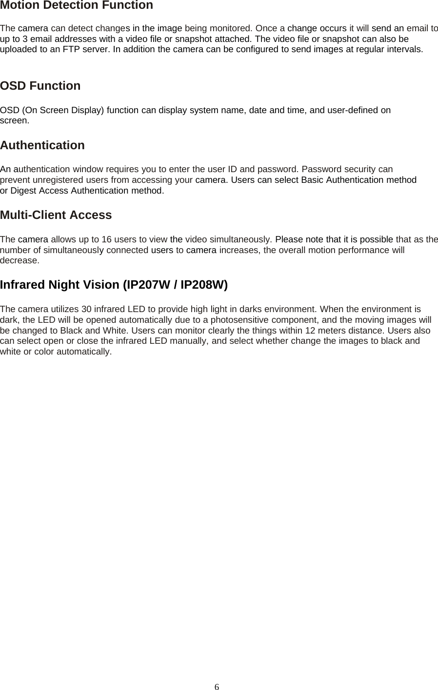 6Motion Detection FunctionThe camera can detect changes in the image being monitored. Once a change occurs it will send an email toup to 3 email addresses with a video file or snapshot attached. The video file or snapshot can also beuploaded to an FTP server. In addition the camera can be configured to send images at regular intervals.OSD FunctionOSD (On Screen Display) function can display system name, date and time, and user-defined onscreen.AuthenticationAn authentication window requires you to enter the user ID and password. Password security canprevent unregistered users from accessing your camera. Users can select Basic Authentication methodor Digest Access Authentication method.Multi-Client AccessThe camera allows up to 16 users to view the video simultaneously. Please note that it is possible that as thenumber of simultaneouslyconnected users to camera increases, the overall motion performance willdecrease.Infrared Night Vision (IP207W / IP208W)The camera utilizes 30 infrared LED to provide high light in darks environment. When the environment isdark, the LED will be opened automatically due to a photosensitive component, and the moving images willbe changed to Black and White. Users can monitor clearly the things within 12 meters distance. Users alsocan select open or close the infrared LED manually, and select whether change the images to black andwhite or color automatically.