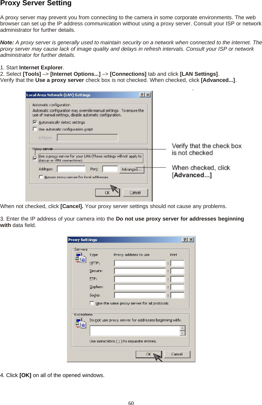 60Proxy Server SettingA proxy server may prevent you from connecting to the camera in some corporate environments. The webbrowser can set up the IP address communication without using a proxy server. Consult your ISP or networkadministrator for further details.Note: A proxy server is generally used to maintain security on a network when connected to the internet. Theproxy server may cause lack of image quality and delays in refresh intervals. Consult your ISP or networkadministrator for further details.1. Start Internet Explorer.2. Select [Tools] &ndash;> [Internet Options...] &ndash;> [Connections] tab and click [LAN Settings].Verify that the Use a proxy server check box is not checked. When checked, click [Advanced...].When not checked, click [Cancel]. Your proxy server settings should not cause any problems.3. Enter the IP address of your camera into the Do not use proxy server for addresses beginningwith data field.4. Click [OK] on all of the opened windows.