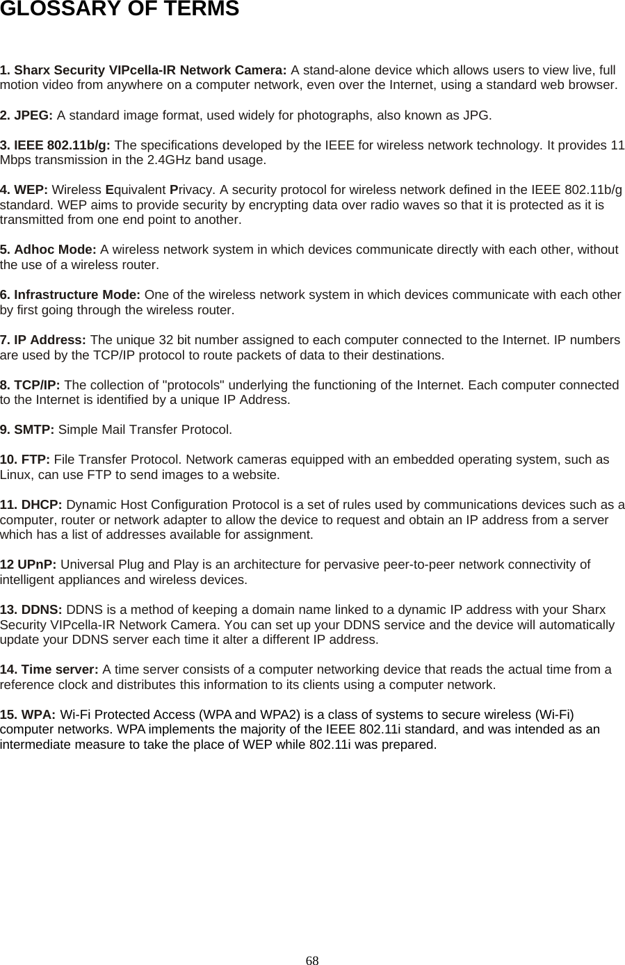 68GLOSSARY OF TERMS1. Sharx Security VIPcella-IR Network Camera: A stand-alone device which allows users to view live, fullmotion video from anywhere on a computer network, even over the Internet, using a standard web browser.2. JPEG: A standard image format, used widely for photographs, also known as JPG.3. IEEE 802.11b/g: The specifications developed by the IEEE for wireless network technology. It provides 11Mbps transmission in the 2.4GHz band usage.4. WEP: Wireless Equivalent Privacy. A security protocol for wireless network defined in the IEEE 802.11b/gstandard. WEP aims to provide security by encrypting data over radio waves so that it is protected as it istransmitted from one end point to another.5. Adhoc Mode: A wireless network system in which devices communicate directly with each other, withoutthe use of a wireless router.6. Infrastructure Mode: One of the wireless network system in which devices communicate with each otherby first going through the wireless router.7. IP Address: The unique 32 bit number assigned to each computer connected to the Internet. IP numbersare used by the TCP/IP protocol to route packets of data to their destinations.8. TCP/IP: The collection of "protocols" underlying the functioning of the Internet. Each computer connectedto the Internet is identified by a unique IP Address.9. SMTP: Simple Mail Transfer Protocol.10. FTP: File Transfer Protocol. Network cameras equipped with an embedded operating system, such asLinux, can use FTP to send images to a website.11. DHCP: Dynamic Host Configuration Protocol is a set of rules used by communications devices such as acomputer, router or network adapter to allow the device to request and obtain an IP address from a serverwhich has a list of addresses available for assignment.12 UPnP: Universal Plug and Play is an architecture for pervasive peer-to-peer network connectivity ofintelligent appliances and wireless devices.13. DDNS: DDNS is a method of keeping a domain name linked to a dynamic IP address with your SharxSecurity VIPcella-IR Network Camera. You can set up your DDNS service and the device will automaticallyupdate your DDNS server each time it alter a different IP address.14. Time server: A time server consists of a computer networking device that reads the actual time from areference clock and distributes this information to its clients using a computer network.15. WPA: Wi-Fi Protected Access (WPA and WPA2) is a class of systems to secure wireless (Wi-Fi)computer networks. WPA implements the majority of the IEEE 802.11i standard, and was intended as anintermediate measure to take the place of WEP while 802.11i was prepared.