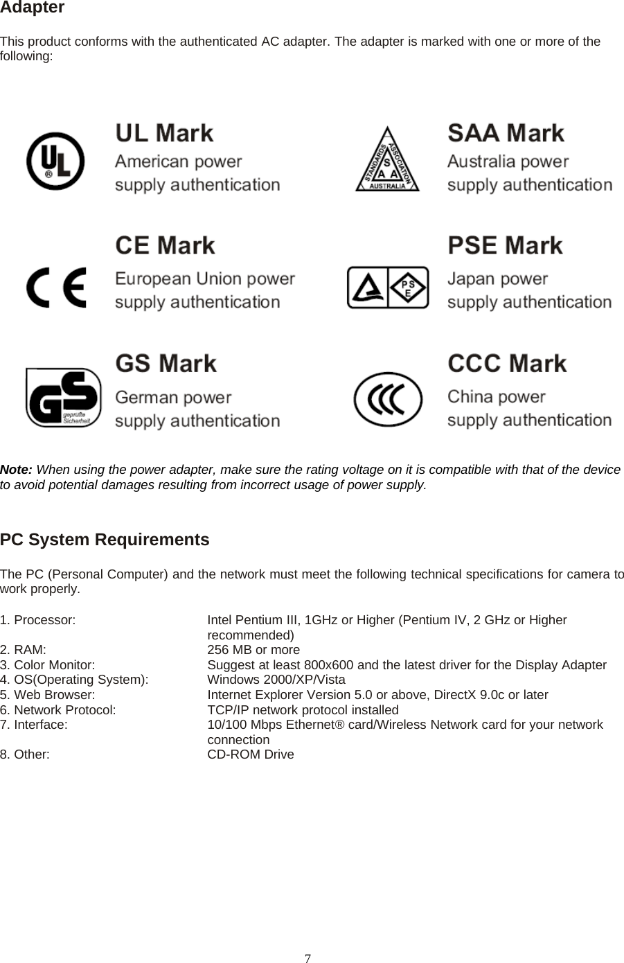 7AdapterThis product conforms with the authenticated AC adapter. The adapter is marked with one or more of thefollowing:Note: When using the power adapter, make sure the rating voltage on it is compatible with that of the deviceto avoid potential damages resulting from incorrect usage of power supply.PC System RequirementsThe PC (Personal Computer) and the network must meet the following technical specifications for camera towork properly.1. Processor: Intel Pentium III, 1GHz or Higher (Pentium IV, 2 GHz or Higherrecommended)2. RAM: 256 MB or more3. Color Monitor: Suggest at least 800x600 and the latest driver for the Display Adapter4. OS(Operating System): Windows 2000/XP/Vista5. Web Browser: Internet Explorer Version 5.0 or above, DirectX 9.0c or later6. Network Protocol: TCP/IP network protocol installed7. Interface: 10/100 Mbps Ethernet&reg; card/Wireless Network card for your networkconnection8. Other: CD-ROM Drive