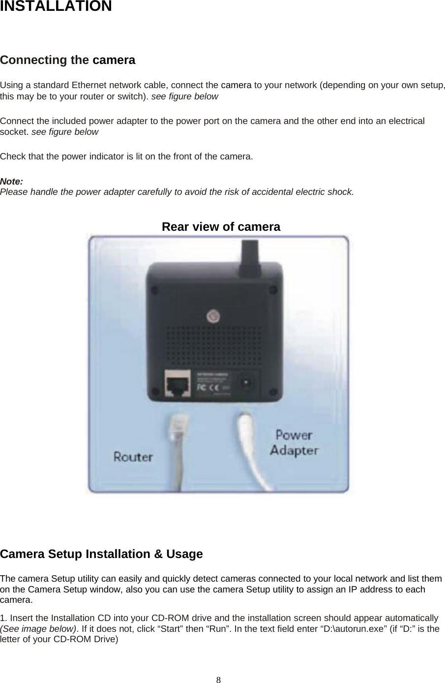 8INSTALLATIONConnecting the cameraUsing a standard Ethernet network cable, connect the camera to your network (depending on your own setup,this may be to your router or switch). seefigurebelowConnect the included power adapter to the power port on the camera and the other end into an electricalsocket. see figure belowCheck that the power indicator is lit on the front of the camera.Note:Please handle the power adapter carefully to avoid the risk of accidental electric shock.Rear view of cameraCamera Setup Installation &amp; UsageThe camera Setup utility can easily and quickly detect cameras connected to your local network and list themon the Camera Setup window, also you can use the camera Setup utility to assign an IP address to eachcamera.1. Insert the Installation CD into your CD-ROM drive and the installation screen should appear automatically(See image below). If it does not, click &ldquo;Start&rdquo; then &ldquo;Run&rdquo;. In the text field enter &ldquo;D:\autorun.exe&rdquo; (if &ldquo;D:&rdquo; is theletter of your CD-ROM Drive)