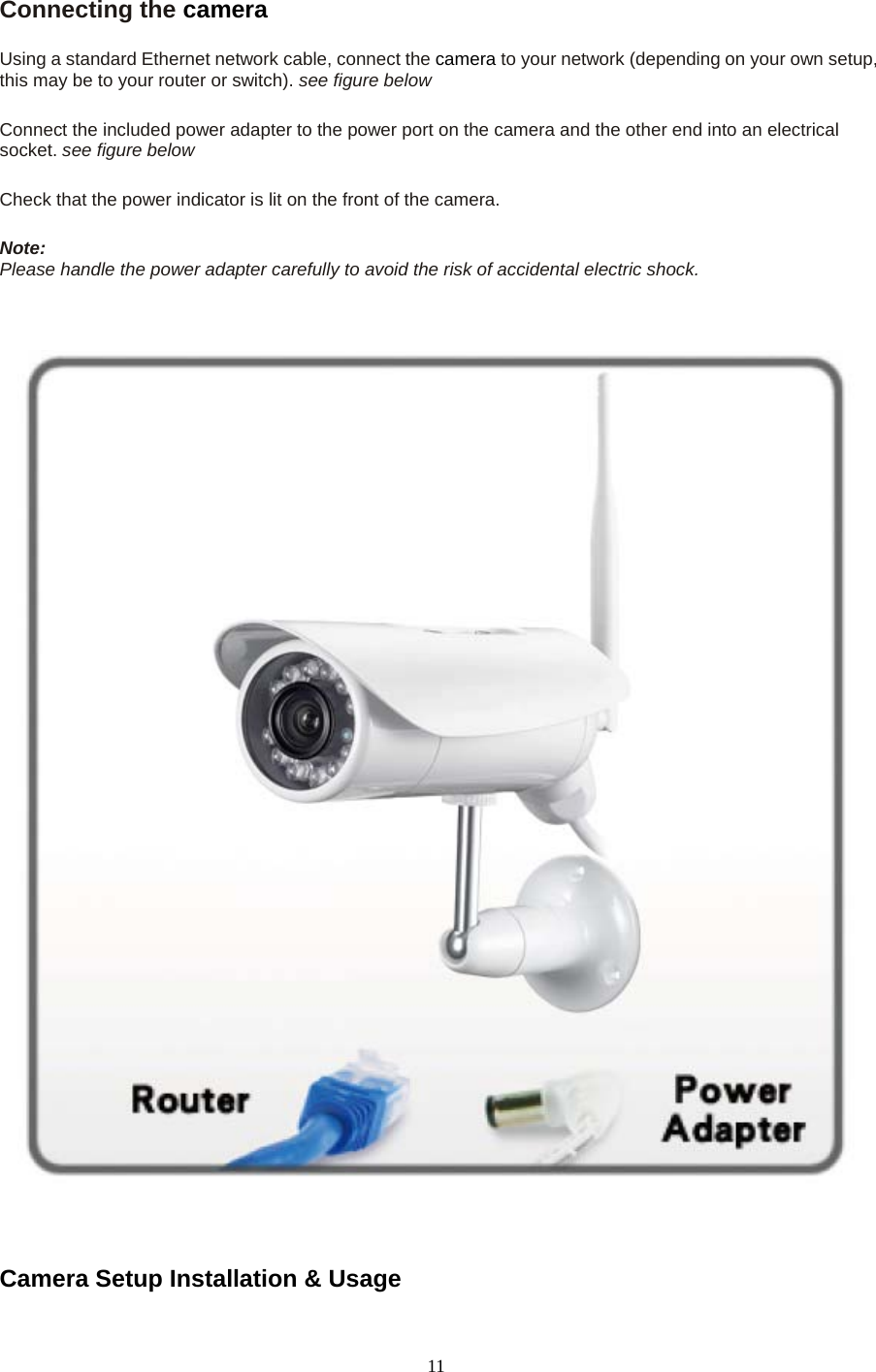   11 Connecting the camera  Using a standard Ethernet network cable, connect the camera to your network (depending on your own setup, this may be to your router or switch). see figure below    Connect the included power adapter to the power port on the camera and the other end into an electrical socket. see figure below    Check that the power indicator is lit on the front of the camera.    Note:   Please handle the power adapter carefully to avoid the risk of accidental electric shock.      Camera Setup Installation &amp; Usage   