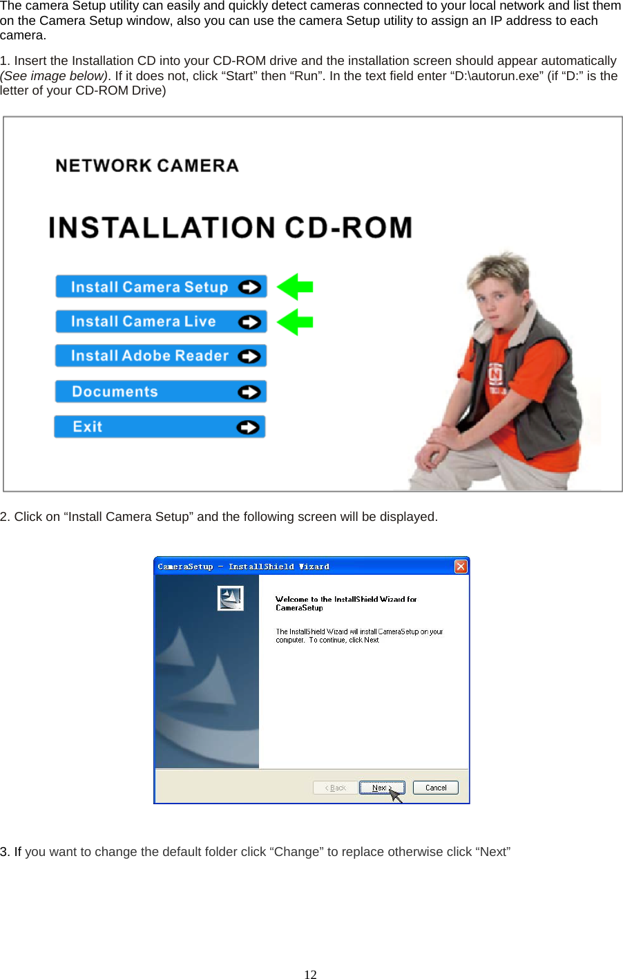   12 The camera Setup utility can easily and quickly detect cameras connected to your local network and list them on the Camera Setup window, also you can use the camera Setup utility to assign an IP address to each camera.   1. Insert the Installation CD into your CD-ROM drive and the installation screen should appear automatically (See image below). If it does not, click &ldquo;Start&rdquo; then &ldquo;Run&rdquo;. In the text field enter &ldquo;D:\autorun.exe&rdquo; (if &ldquo;D:&rdquo; is the letter of your CD-ROM Drive)      2. Click on &ldquo;Install Camera Setup&rdquo; and the following screen will be displayed.    3. If you want to change the default folder click &ldquo;Change&rdquo; to replace otherwise click &ldquo;Next&rdquo; 