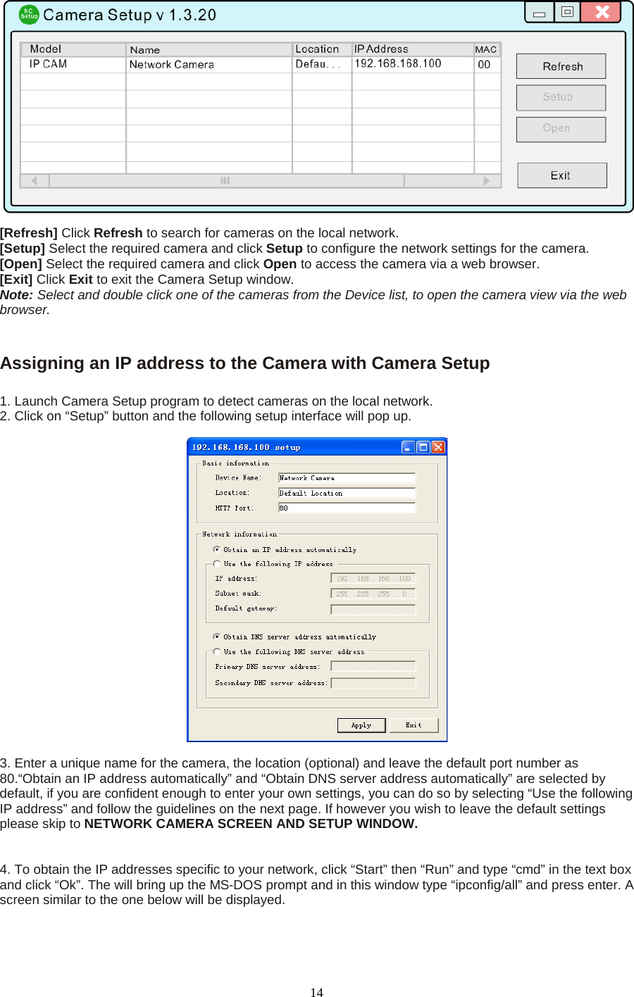   14  [Refresh] Click Refresh to search for cameras on the local network.   [Setup] Select the required camera and click Setup to configure the network settings for the camera.   [Open] Select the required camera and click Open to access the camera via a web browser.   [Exit] Click Exit to exit the Camera Setup window.   Note: Select and double click one of the cameras from the Device list, to open the camera view via the web browser.     Assigning an IP address to the Camera with Camera Setup    1. Launch Camera Setup program to detect cameras on the local network. 2. Click on &ldquo;Setup&rdquo; button and the following setup interface will pop up.      3. Enter a unique name for the camera, the location (optional) and leave the default port number as 80.&ldquo;Obtain an IP address automatically&rdquo; and &ldquo;Obtain DNS server address automatically&rdquo; are selected by default, if you are confident enough to enter your own settings, you can do so by selecting &ldquo;Use the following IP address&rdquo; and follow the guidelines on the next page. If however you wish to leave the default settings please skip to NETWORK CAMERA SCREEN AND SETUP WINDOW.     4. To obtain the IP addresses specific to your network, click &ldquo;Start&rdquo; then &ldquo;Run&rdquo; and type &ldquo;cmd&rdquo; in the text box and click &ldquo;Ok&rdquo;. The will bring up the MS-DOS prompt and in this window type &ldquo;ipconfig/all&rdquo; and press enter. A screen similar to the one below will be displayed.    
