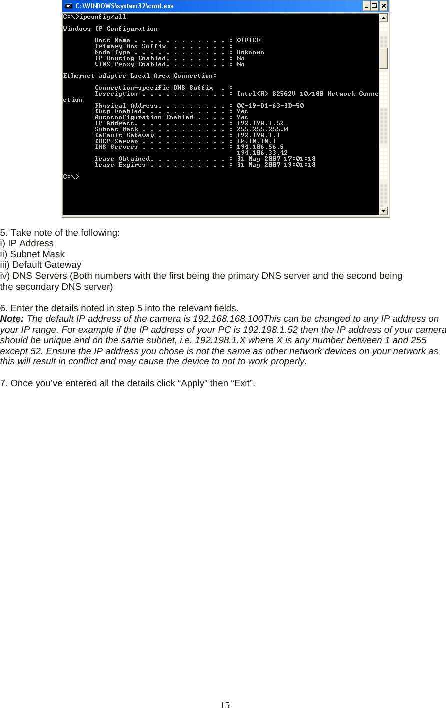   15   5. Take note of the following:   i) IP Address   ii) Subnet Mask   iii) Default Gateway   iv) DNS Servers (Both numbers with the first being the primary DNS server and the second being   the secondary DNS server)    6. Enter the details noted in step 5 into the relevant fields.   Note: The default IP address of the camera is 192.168.168.100This can be changed to any IP address on your IP range. For example if the IP address of your PC is 192.198.1.52 then the IP address of your camera should be unique and on the same subnet, i.e. 192.198.1.X where X is any number between 1 and 255 except 52. Ensure the IP address you chose is not the same as other network devices on your network as this will result in conflict and may cause the device to not to work properly.    7. Once you&rsquo;ve entered all the details click &ldquo;Apply&rdquo; then &ldquo;Exit&rdquo;.  
