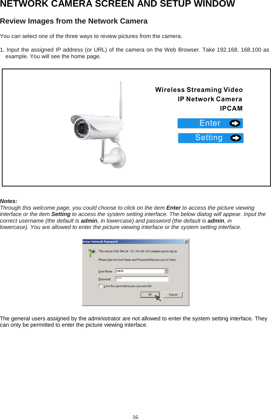   16 NETWORK CAMERA SCREEN AND SETUP WINDOW Review Images from the Network Camera   You can select one of the three ways to review pictures from the camera.   1. Input the assigned IP address (or URL) of the camera on the Web Browser. Take 192.168. 168.100 as example. You will see the home page.    Notes:   Through this welcome page, you could choose to click on the item Enter to access the picture viewing interface or the item Setting to access the system setting interface. The below dialog will appear. Input the correct username (the default is admin, in lowercase) and password (the default is admin, in     lowercase). You are allowed to enter the picture viewing interface or the system setting interface.       The general users assigned by the administrator are not allowed to enter the system setting interface. They can only be permitted to enter the picture viewing interface.     